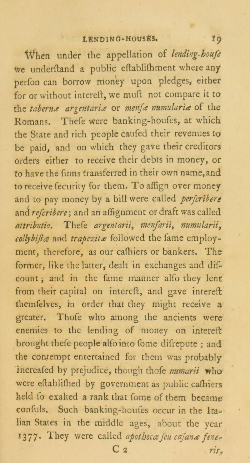 When under the appellation of lendvig-houfe tve underftand a public eftablifhment where any perfon can borrow money upon pledges, either for or without intereft, we muft not compare it to the tabenuf argentarix or vienfa numularia of the Romans. Thefe were banking-houfes, at which. the State and rieh people caufed their revenues to be paid, and on which they gave their creditors Orders either to receive their debts in money, or to have the fums transferred in their own name,and to receive fecurity for them. Toaffign over money and to pay money by a bill were called perferibere and referibere; and an afiignment ordraft was called altrlbuti:. Thefe argentarii, menfarii, numularii, collybifia and trapezit* followcd the fame employ- ment, therefore, as our cafliiers or bankers. The former, like the latter, dealt in exchanges and dif- count; and in the fame manner alfo they lent from their Capital on intereft, and gave intereft themfelves, in order that they might receive a greater. Thofe who among the ancients were enemies to the lending of money on intereft brought thefe people alfointo fome difrepute ; and the contempt entertained for them was probably increafed by prejudice, thongh thofe numärii who were eftablifhed by government as public cafhiers held fo exalted a rank that fome of them became confuls. Such banking-houfes occur in the Ira- lian States in the middle ages, about the year 1377. They were called apotbecafeu cafan/e fene* C 2 ris,