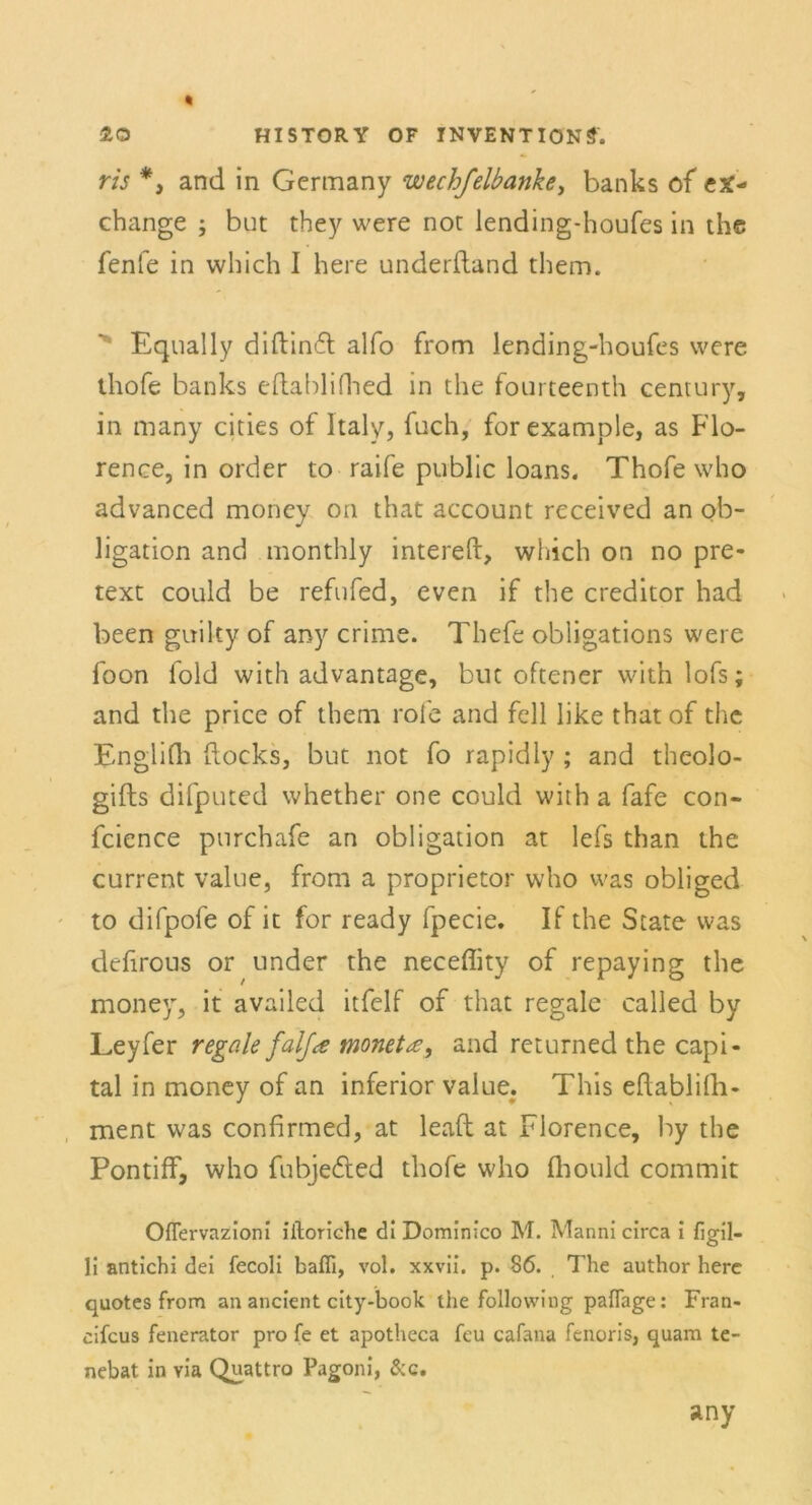 ris *3 and in Gcrmany wechfelbanke, banks of ex- change ; but they were not lending-houfes in the fenfe in which I here underftand them. Equally difbincfb alfo from lending-houfes were thofe banks efhabliflied in the fourteenth Century, in many cities of Italy, fuch, for example, as Flo- rence, in order to raife public loans. Thofe who advanced moncy on that account received an Ob- ligation and monthly intereft, which on no pre- text could be refufed, even if the creditor had been guiky of any crime. Thefe obligations were foon fold with advantage, but offener with lofs; and the price of them rofe and feil like that of the Englifli flocks, but not fo rapidly ; and theolo- gifts difputed whether one could with a fafe con- fcience purchafe an Obligation at lefs than the current value, from a proprietor who was obliged to difpofe of it for ready fpecie. If the State was defirous or under the neceffity of repaying the moncy, it availed itfelf of that regale called by Leyfer regale falja monetse, and returned the Capi- tal in money of an inferior value. This eftablifli- ment was confirmed, at leaft at Florence, by the Pontiff, who fubjedled thofe who fliould commit Oflervazioni iiloriche di Dominico M. Manni circa i figil- li antichi dei fecoli bafli, vol. xxvii. p. 86. The author here quotes from an ancient city-book the following pafTage: Fran- cifcus fenerator pro fe et apotheca fcu cafana fenoris, quam te- nebat in via Quattro Pagoni, &c. any