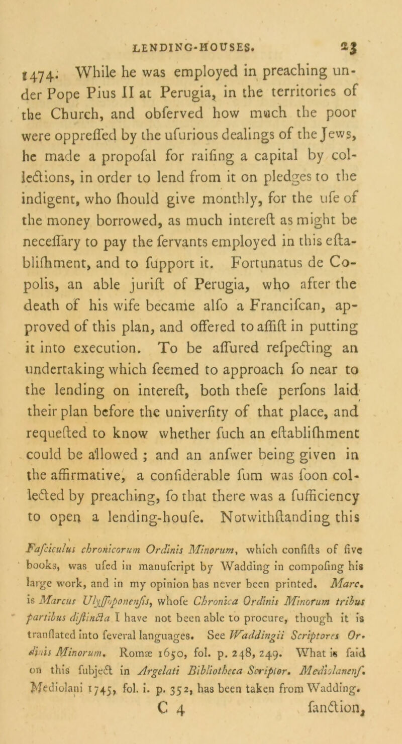 C474. While he was employed in preaching un- der Pope Pius II ac Perugia, in the territorics of the Church, and obferved hovv much the poor were opprefled by the ufurious dealings of the Jews, he made a propofal for raifing a Capital by col- le&ions, in order to lend from it on plcdges to the indigent, who fhould give monthly, for the ufe of the money borrowed, as much intereft as might be necellary to pay the fervants employed in this efta- blifhment, and to fupport it. Fortunatus de Co- polis, an able jurift of Perugia, who after the death of his wife became alfo a Francifcan, ap- proved of this plan, and offered toaffift in putting it into execution. To be aflured refpe&ing an undertaking which feemed to approach fo near to the lending on intereft, both thefe perfons laid their plan bcfore the univerfity of that place, and requefted to know whether fuch an eftablifhment could be a'llowed ; and an anfwer being given in the affirmative, a confiderable fum was foon col- leded by preaching, fo that there was a fufficiency to open a lending-houfe. Notwithftanding this \ Fafcictdus chronicorum Ordinls Minorum, which confifts of fivc books, was ufed in manufcript by Wadding in compofing his large work, and in my opinion has never been printed. Marc. is Marcus UlyJpjponcnJis, whofe Chronica Ordinls Minorum triius fartllus dißlnäa I have not been able to procure, though it is tranflated into feveral languages. See Waddingii Scriptorcs Or* diiis Minorum. Romse 1650, fol. p. 248, 249. What is faid on this fubjedl in Argelati Bibliotheca Scriplor. Mediilancnf, Mediolani 1745, fol. i. p. 352, has been taken from Wadding.