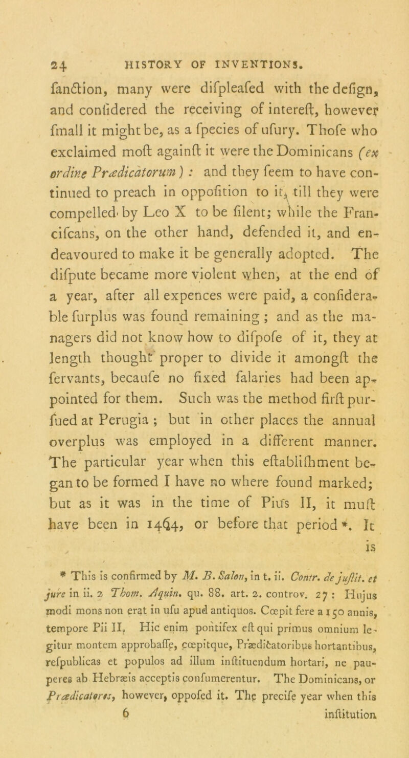 fan&ion, many vvere difpleafed with thedefign, and coniidered the receiving of intereft, however fmall it mightbe, as a fpecies of ufury. Thofe who exclaimed moft againft it were the Dominicans (ex ordine Pr^dicätorum) : and they feem to have con- tinued to preach in oppofition to it, tili they were compelled'by Leo X to be filent; while the Fran- cifcans, on the other hand, defended it, and en- deavoured to make it be generally adopted. The difpute became more violent \yhen, at the end of a year, after all expences were paid, a confidera- ble furplus was found remaining; and as the ma- nagers did not know how to difpofe of it, they at Jength thought proper to divide it amongft the fervants, becaufe no fixed falaries had been ap- pointed for them. Such was the method firftpur- lued at Perugia ; but in other places the annual overplus was employed in a different manner. The particular year when this eftablidiment be- ganto be formed I have no where found marked; but as it was in the time of Pius II, it muft have been in 14^4, or before that period *. It is * This is confirmed by M. B. Salon, in t. ii. Contr. de jußit. et jure in ii. 2 Thom. Bquiti. qu. 88. art. 2. controv. 27 : Iinjus modi mons non erat in ufu apud antiquos. Coepit fere 3150 annis, tempore Pii II. Hic enim pontifex ellqui primus omnium le^ gitur montem approbafle, ccepitque, Pfaedi6atoribus hortantibus, refpublicas et populos ad illum inftituendum hortari, ne pau- peres ab Hebrseis acceptis confumerentur. The Dominicans, or Pradicaterts, however, oppofed it. The precife year when this 6 inüitutkm