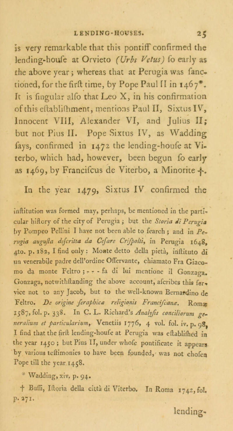 js very remarkable that this pontiff confirmed the lending-houfe at Orvieto (Urbs Velus) fo early as the above year; whereas that at Perugia was fano tioncd, for the firft time, by Pope Paul fl in 1467*. It is fingular alfo that Leo X, in his confirmation of this eftablifhment, mentions Paul II, Sixtus IV, Innocent VIII, Alexander VI, and Julius II; but not Pius II. Pope Sixtus IV, as VVadding iays, confirmed in 1472 the lending-houfe at Vi- terbo, which had, however, been begun fo early as 1469, by Francifcus de Viterbo, a Minorite -f'. In the year 14791 Sixtus IV confirmed the inftitution was formet! may, perhaps, be mentioned in the parti- cular hiftory of the city of Perugia ; but the Storla di Perugia by Pompeo Fellini I have not been able to fearch ; and in Pe- rugia augußa defcritta da Cefare Crifpolti, in Perugia 1648, 4to. p. 182, I find only : Monte detto della pieta, inftituto di un venerabile padre dell’ordine Ofiervante, chiamato Fra Giaco- mo da monte Feltro ; - - - fa di lui mentione il Gonzaga. Gonzaga, notwithftanding the above account, afcribes this f8r, vice not to any Jacob, but to the well-known Bernafdino de Feltro. De origine ferapbica religionis Francifcanee. Romsp 1587, fol. p. 338. In C. L. Richard’s Analyfis conciliorum ge- neraJium et particulariumy Venetiis 1776, 4 vol. fol. iv. p. 98^ I find that the firft lending-houfe at Perugia was eftablifhed in the year 1450 ; but Pius II, under whofe pontificate it appears by varioua teftimonies to have been founded,- was not chofen Fope tili the year 1458. \ 'p Wadding, xiv. p. 94. + Ifloria della citta di Viterbo. In Roma 1742, fol, p. 271. lending«