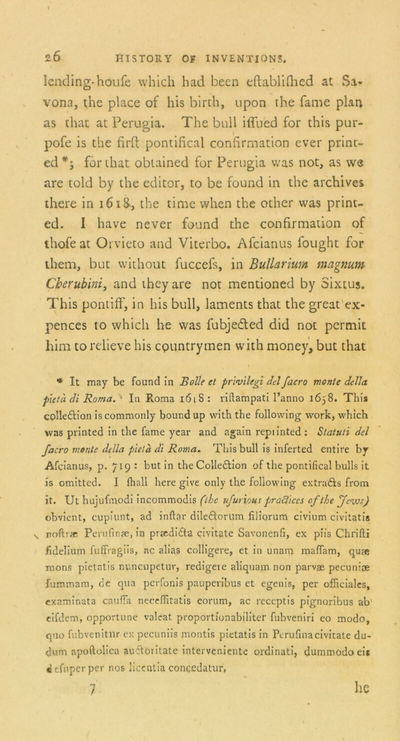 2Ö ftlSTORY OF INVENTION5. Icnding-houfe which had been eftablifhed at Sa- vona, the place of bis birth, upon the fame plan as that at Perugia. The bull iffued for this pur- pofe is the firft pontifical confirmation ever print- ed for diat obiained for Perugia was not, as we are told by the editor, to be found in the archives there in 1618, the time when the other was print- ed. I have never found the confirmation of thofe at Orvieto and Viterbo. Afcianus fought for them, but without fuccefs, in Bullarmn magnum Cherubim, and they are not mentioned by Sixtus. This pontiff, in bis bull, laments that the great ex- pences to which he was fubje&ed did not permit him to relieve bis cpuntrymen with money, but that i • * It may be found in Bolle et priviiegi del facro monte della pieta di Roma. ' In Roma i6l8: riftampati l’anno 1658. This colledlion iscommonly boundup with the foliowing work, which was printed in the fame year and again repiinted: Statuti del facro monte della pieta di Roma. This bull is inferted entire by Afcianus, p. 719: but in the Colle&ion of the pontifical bulls it is omitted. I {hall here give only the following extradfs from it. Ut hujufmodi incommodis (the ufurious praclices ofthe fevos) obvient, cupiunt, ad inftar dileftorum filiorum civium civitatis y noftrae Perufinse, in przrdiöa civitate Savonenfi, ex piis Chrifti jfidelium fuffragiis, ac alias colligere, et in unam maffam, quae rnons pietatis nuncupetur, redigere aliquam non parvae pecuniae fummam, de qua perfonis paupevibus et egenis, per officialcs, examinata cauffa neceffitatis eorum, ac reccptis pignoribus ab' eifdem, opportune valeat proportionabiliter fubveniri eo modo, quo fubvenitur ex pecuniis montis pietatis in Ptrufinacivitate du- dum apoftolica autloritate interver.iente ordinati, dummodoeit defuperper nos licentia concedatur,