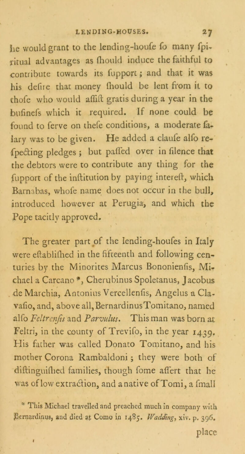 Jie vvould grant to the lending-houfe fo many fpi~ ritual advantages as fhould induce the faithful to contribute towards its fupport; and that it was bis defire that money fnould be lent from it to thofe who vvould aflift gratis during a year in the bufinefs which it required. If none could be found to ferve on thefe conditions, a moderate fa- lary was to be given. He added a claufe alfo re- fpecting pledges; but pafled over in filence that the debtors were to contribute any thing for the fupport of the inftitution by paying intereft, which Barnabas, whofe name does not occur in the bull, introduced however at Perugia, and which the Pope tacitlv approved. \ The greater part of the Iending-houfes in Icaly were eftablillied in the fifteenth and following cen- turies by the Minorites Marcus Bononienfis, Mi- chael a Carcano Cherubinus Spoletanus, Jacobus deMarchia, Antonius Vercellenfis, Angelus a Cla- vafio, and, above all,BernardinusTornitano, named alfo Feltrenjis and Parvulus. This man was born at Feltri, in the county of Trevifo, in the year 1439. His father was called Donato Tomitano, and his mother Corona Rambaldoni ; they were both of diftinguifhed families, though fome afiert that he was oflowextradion, and anative ofTomi, a fmall 'f This Michael travelled and preachcd much in Company wit.li ^ernardinus, and died at Como in 1485. Wadding, xiv. p. 396. place f