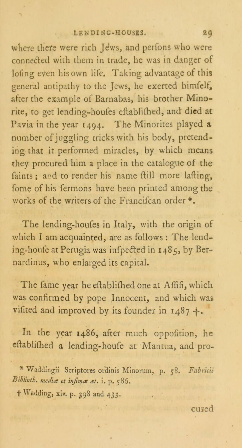 wliere there were rieh Jews, and perfons vvho vvere connected with theni in trade, he was in danger of lofing even hisown life. Taking advantage of this general antipathy to the Jews, he exerted himfelf, after the example of Barnabas, his brother Mino- rite, to get lending-houfes eflablilhed, and died at Pavia in the year 1494. The Minorites played a number ofjuggling tricks wich his body, pretend- ing that it performed miracles, by which means they procured him a place in the catalogue of the faints; and to render his name ftill more lafting, fome of his fermons have been printed amongthe works of the writersof the Francifcan Order *. The lending-houfes in Italy, with the origin of which I am acquainted, are as follows: The lend- ing-houfe at Perugia was infpe&ed in 1485, by Ber- nardinus, who enlarged its Capital. The fame year he eftabliflied one at Aflifi, which was confirmed by pope Innocent, and which was vifited and improved by its founder in 1487 In the year i486, after much oppofition, he eftablifhed a lending-houfe at Mantua, and pro- * Waddingii Scriptoves ordinis Minorum, p. 58. Fabricii Biblioth. med'uz et infirya <tt. I. p. 586. f Wadding, xiv. p. 398 and 433. , ' cu red