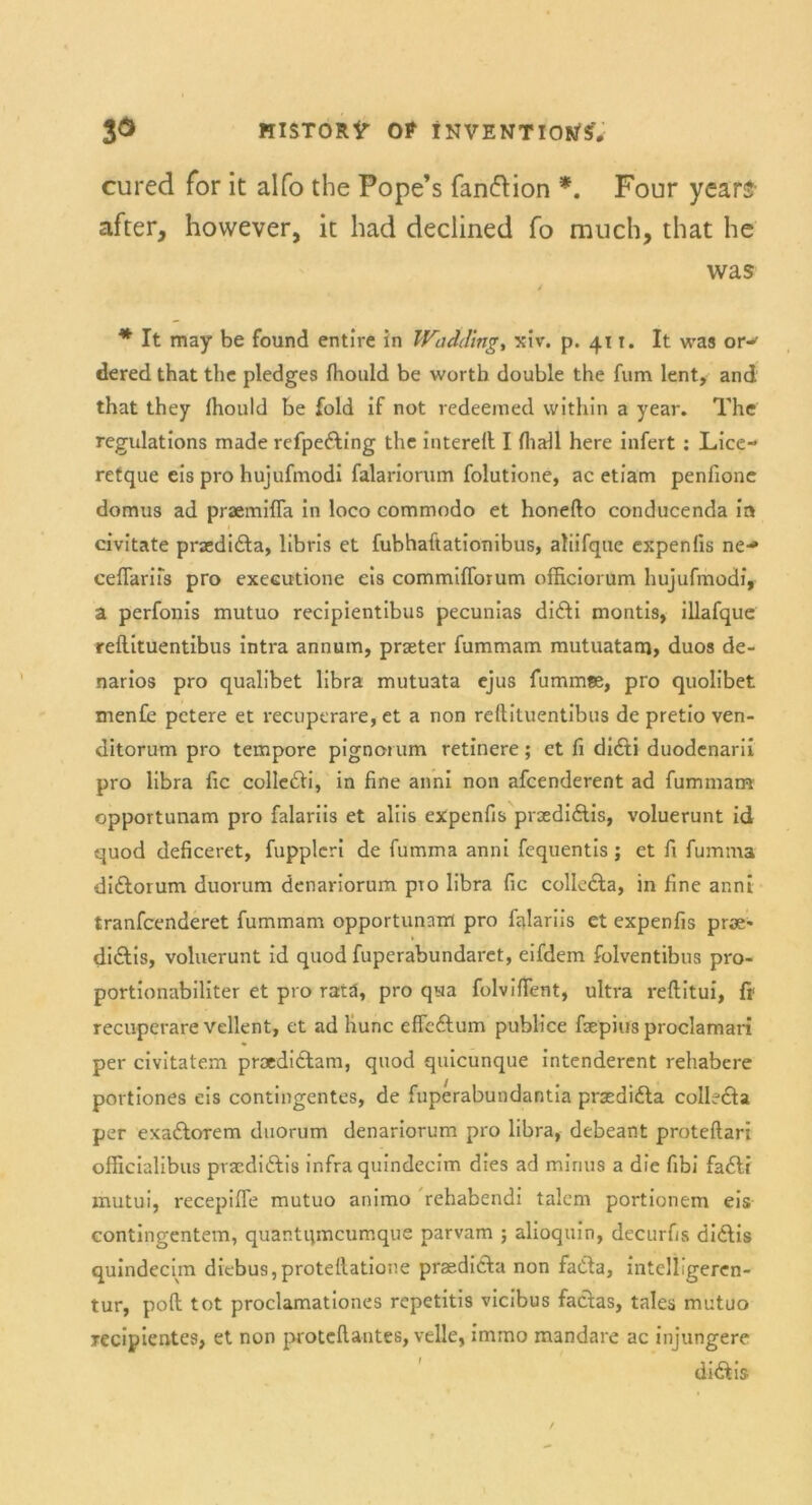 cured for it alfo the Pope’s fanfrion *. Four years- after, however, it had declined fo much, that he was / * It may be found entire in Wadding, xiv. p. 411. It was or-' dered that thc pledges fliould be worth double the fum lent, and that they Ihould be fold if not redeemed within a year. The regulations made refpe&ing the interell I (hall here infert : Lice- retque eis pro hujufmodi falariorum folutione, ac etiam penfione domus ad praemiffa in loco commodo et honefto conducenda in civitate praedidla, libris et fubhaftationibus, aliifque expenfis ne-» ceflariis pro executione eis commifforum officiorum hujufmodi, a perfonis mutuo recipientibus pecunias didli montis, illafque reflituentibus intra annum, praeter fummam mutuatam, duos de- narios pro qualibet libra mutuata ejus fummse, pro quolibet menfe petere et recuperare, et a non reftituentibus de pretio ven- ditorum pro tempore pignorum retinere; et fi didti duodenarii pro libra fic colle&i, in fine anni non afcenderent ad fummam opportunam pro falariis et aliis expenfis prsedidlis, voluerunt id quod deficeret, fupplcri de fumma anni fequentis j et fi fumma didlorum duorum denariorum pTo libra fic colledta, in fine anni tranfcenderet fummam opportunam pro falariis et expenfis prae* di&is, voluerunt id quod fuperabundaret, eifdem folventibus pro- portionabiliter et pro ratä, pro qua folvifient, ultra reftitui, fi1 recuperare vellent, et ad hunc effcftum publice fsepius proclamari per civitatem proedidlam, quod quicunque intenderent rehabere portiones eis contingentes, de fuperabundantia praedifta colleöa per exa&orem duorum denariorum pro libra, debeant proteftari officialibus praediftis infra quindecim dies ad minus a die fibi fadlr mutui, recepiffe mutuo animo rehabendi talem portionem eis contingentem, quantqmcumque parvam ; alioquin, decurfis didlis quindecim diebus,protellatione praedidta non fadla, intelligeren- tur, poft tot proclamationes repetitis vicibus faclas, tales mutuo recipientes, et non proteftantes, veile, immo mandare ac injungere di&is