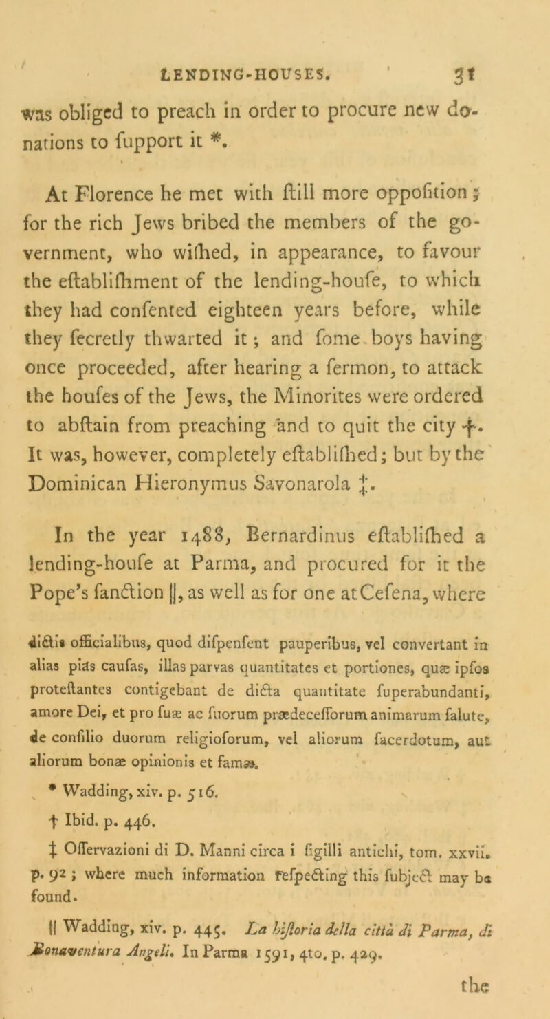 / LENDING-HOUSES. 3* was obliged to preach in order to procure new da- nations to fupport it *. At Florence he met with ftill more oppofition ; for the rieh Jews bribed the members of the go- vernment, who wilhed, in appearance, to favour the eftablifhment of the lending-houfe, to which they had confented eighteen years before, while they fecretly thwarted it; and fome boys having once proceeded, after hearing a fermon, to attack the houfes of the Jews, the Minorites were ordered to abftain from preaching and to quit the city . It was, however, completely eftablilhed; but by the Dominican Hieronymus Savonarola J. In the year 14S8, Bernardinus eftablifhed a lending-houfe at Parma, and procured for it the Pope’s fandion ||, as well as for one atCefena, where «Lifti» officialibus, quod difpenfent pauperibus, vel convertant in alias pias caufas, illas parvas quantitates ct portiones, qu<e ipfos proteftantes contigebant de difta quautitate fuperabundanti, amore Dei, et pro fux ac fuorum prasdecefibrum animarum falute, de confilio duorum religioforum, vel aüorurn facerdotum, aut aliorum bonae opinionis et famaa. * Wadding, xiv. p. 516. t Ibid. p. 446. X Oflervazioni di D. Manni circa i Hgilli antichi, tom. xxvii. p. 92 ; where much information ftfpcdting this fubjeft may bc found. ü Wadding, xiv. p. 445. La hißoria dclla citta di Parma, dt Mouaventura Angeli, In Parma 1591, 4to. p. 429.