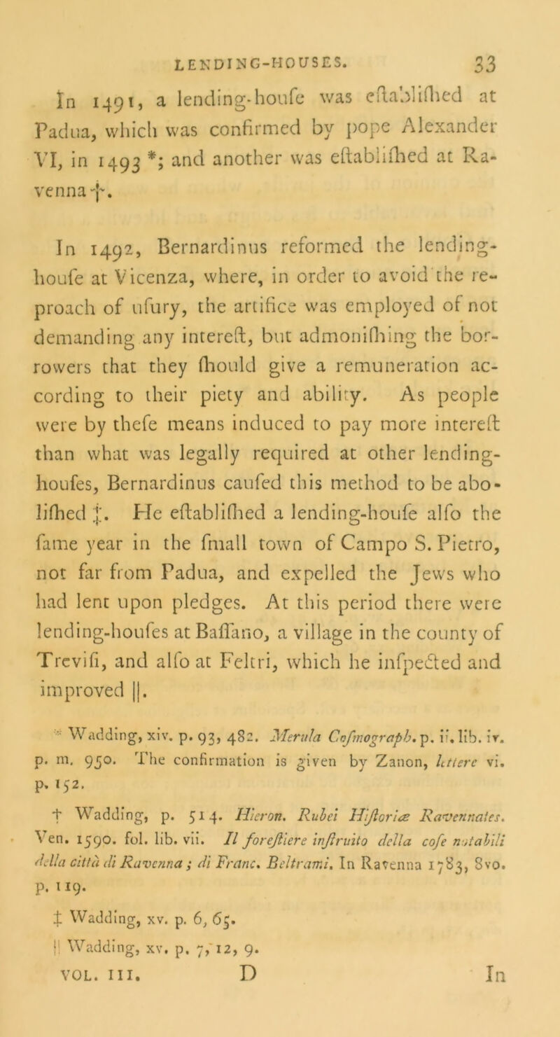 In 1491, a lending-houfe was cftabliihed at Padua, vvhicli was confirmed by pope Alexander VI, in 1493 *; and another was eftablifhed at Ra- venna^. In 1492, Bernardinus reformed the lending- houfe at Vicenza, where, in order to avoid the re- proach of ufury, the artifice was employed of not demanding any intereft, but admonifhing the bor- rowers that they fhould give a remunerarion ac- cording to their piety and abiliry. As people were by thefe means induced to pay more intereft than what was legally required at other lending- houfes, Bernardinus caufed this method to beabo- lifhed j. Pie eftablifhed a lending-houfe alfo the fame year in the fmall town of Campo S. Pietro, not far from Padua, and expelled the Jews who had lent upon pledges. At this period there were lending-houfes at BafTano, a village in the county of Trevifi, and al(o at Feitri, which he infpedted and iinproved ||. Wadding, xiv. p. 93, 482. Merula Coßnograpb. p. if.lib. ir. p. m. 950. The confirmation is given by Zanon, htterc vi. P* '52. + Wadding, p. 514* Hieran. Rulci Hßorire Ravennaies. Ven. 159°* f°l. lib. vii. II foreßiere inßruito clclla cofe n;tabili Adla citta di Ravenna ; di Franc. Beltrami. In Ravenna 1783, 3vo. p. 119. ± Wadding, xv. p. 6, 65. 1 Wadding, xv. p. 7,' 12, 9.