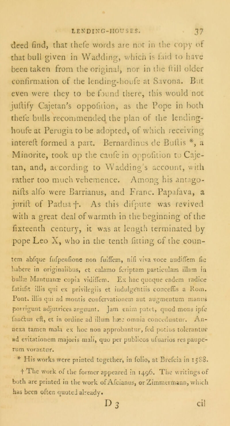 deed find, that thefe words aie nor in ihe copy of that bull given in Wadding, which is laid to have been taken from the original, nor in i!ie fiill older confirmation of the lending-houfe at Savona. Bnt even were they to be fmnd there, this would not juftify Cajetan’s oppofnion, as the Pope in both thefe bulls recommended the plan of the lending- houfe at Perugia to be adopted, of which receiving intereft formed a part. Bernardinus de Buflis *, a Minonte, toolc up the canfe in oppofnion to Caje- tan, and, according to Wadding:s account, with rather too much vehcmence. Amon?' bis anngo- nifts alfo were Barrianus, and Franc. Papafava, a jurift of Padua-f*. As this diipure was revived with a great deal of warmth in the beginning of the fixteenth Century, it was at length terminated by pope Leo X, who in the tenth fitting cf the coun- tem abfque fufpenfione non fuifTem, nifi viva voce audiiTem fic habere in originaiibus, et calamo feriptam particulam illam in bulls Mantuance copia vidiflem. Ex hac quoque eadem radice Luisfit illis qui ex privilegiis et indulge'ntiis concefiis a Rom. Pont, illis qui ad montis coufcrvationem aut augmentum manus porrigunt adjutrices arguunt. Jam enim patel, quod mons ipie fandtus eft, et in ordine ad illum haee omnia conceduntur. An- nexa tarnen mala ex hoc non approbantur, fed potius tolerantw ad evitationem majoris mali, quo per publicos ufuarios respaupe- rum vorar.tnr. * His works were printed together, in folio, at Brefcia in 15PS. t The work of the former appeared in 1496. The writingsof both are printed in the work ofAfcianus, or Zimmermann, which has been often quoted alreudy. r>3 ci!