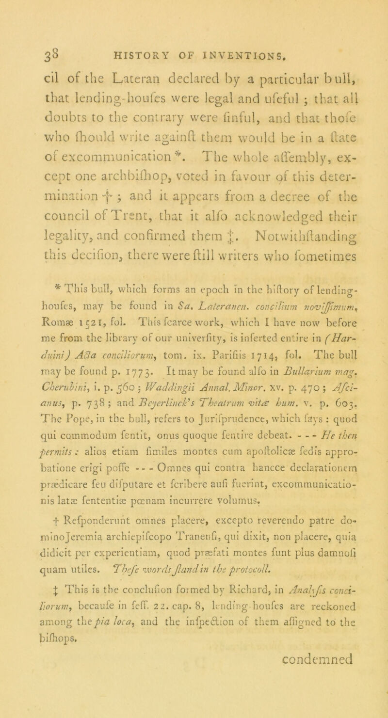 eil of ehe Lateran declared by a particular bull, that lending-houies were legal and ufeful j that all doubts to the contrary were linful, and that thofe Vv'ho fhould vvrite againft them would be in a ftate of excommunication *. The whole aflembly, ex- cept one archbifhop, voted in favour of this deter- minativen -f and it appears froin a decree of the council of Trent, that it alfo acknowledged their legality, and confirmed them j. Notwithftanding this decifion, there were ftill writers who fometimes * Th is bull, which forms an epoch in the hidory of lending- houfes, may be found in Sa. hat er an au concilium nonsißimum, Romae 1521, fol. This fcarce werk, which I have now before me from the Iibrary of our univerfity, is inferted entire in (Har- duini) Acta conclliorum, tom. ix. Pariliis I 714, fol. The bull may be found p. 1775. Itmay be found alfo in Bullarium mag. Cherubim, i. p. jjöo 3 V/addingii Annal. Minor, xv. p. 470 ; HfCl- aims, p. 738 ; and Bcyerllnck’s 'Theatrum Titre hum. v. p. 603. The Pope, in the bull, refers to Jurifprudence, which fays : quod qui commodnm fentit, onus quoque fentire debeat. He then permits : alios etiam fimiles montes cum apoltolicx fedis appro- batione erigi poffc - - - Omnes qui contra hancce declarationem praedicare feu difputare et feribere aufi fuerint, excommunicatio- nis lata: fententire peenam incurrere volurnus. Refponderuht omnes placere, excepto reverendo patre do« minojeremia archiepifcopo Tranenfi, qui dixit, non placere, quia didicit per experientiam, quod praefati montes funt plus damnoli quam utiles. Thefe tvordsßandin the protocoll. \ This is the conclufion foi med by Richard, in Anahßs ccnci- liorum, becauie in feff. 2 2.cap. 8, lending houfes are reckoned among the pia loca, and the infpedtion of them afligned to the bifhops. condemned