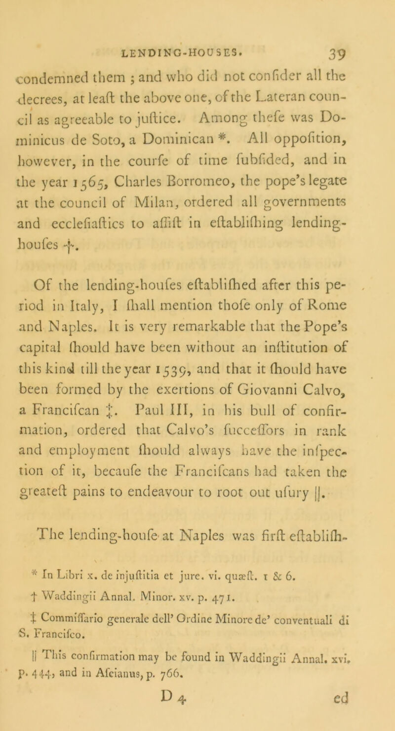 condemned them ; and who did not confider all the decrees, at leaft the above one, cf the Lateran conn- cil as agreeable to juftice. Among thefe was Do- minicus de Soto, a Dominican All oppofition, however, in the courfe of time (ubfided, and in the year 1565, Charles Borromeo, the pope’slegate at the council of Milan, ordered all governments and ecclefiaftics to aflift in eftablifhing lending- houfes -f. Of the lending-houfes eftablifhed after this pe- riod in Italy, I (hall mention thofe only of Rome and Naples, 1t is very remarkable that the Pope’s Capital (hould have been without an inftitution of this kind tili the year 1539, and that it fhould have bcen formed by the exertions of Giovanni Calvo, a Francifcan Paul III, in his bull of confir- mation, ordered that Calvo’s fucceffors in rank and employment (liould always have the infpec- tion of it, becaufe the Francifcans had taken the greateft pains to endeavour to root out ufury ||. The le.nding-houfe- at Naples was firfb efbablifh- \ • • In Libri x. de injuftitia et jure. vi. quaefl. i & 6. t Waddingii Annal. JVIinor. xv. p. 471. X Commiffario generale acll’ Ordine Minore de’ conventuali di 5. Francifco. |j This confirmation may be found in Waddingii Annal. xvi, p. 444, and in Afcianus, p. 766. d4 ed