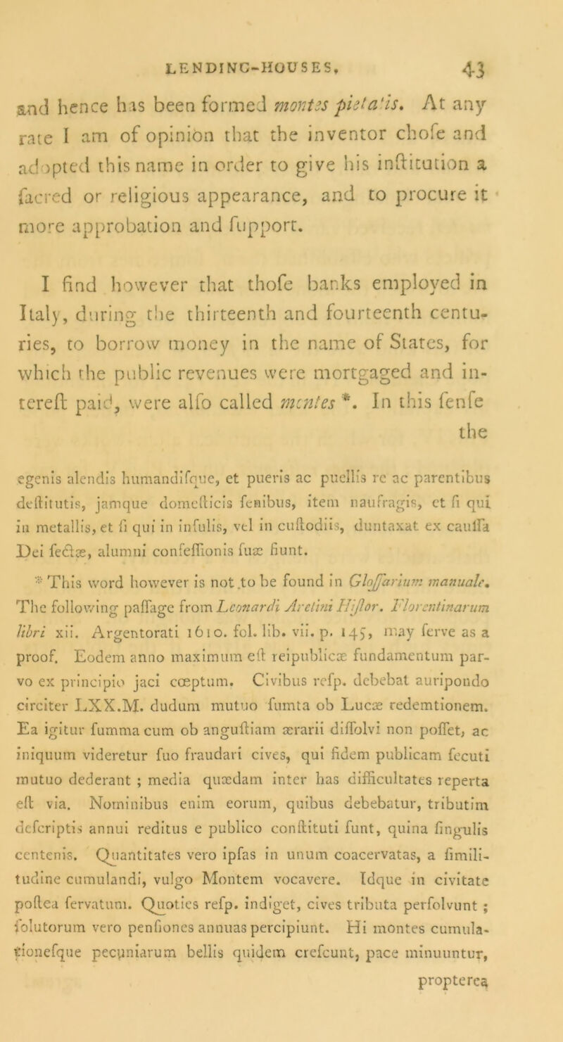 s.nd hence Ins been form cd monus pieta'is, At any rate I am of opiniön that tbe inventor chofe and adopted this name in order to give bis inflitution a facred or religious appearance, and to procure it rnore approbation and fupport. I find however that thofe banks employed in Italy, dnring tbe thirteenth and fourteenth centu- ries, to borrow money in tbe name of States, for vvhich rhe public revenues vvere mortgaged and in- tcreft paid, were alfo called mentes *. In this fenfe tbe egenis alendis humandifque, et pueris ac puellis re ac parentibus deftitutis, jamque domefticis fenibus, item naufragis, et fi qui in metallis, et ti qui in infulis, vtl in cuftodiis, duntaxat ex caulFa Dei feöce, alumni confefiionis fuac fiunt. * This word however is not to be found in Glojfariurr. manualc. The following paflage from Lconardi Arelint Hiflor. l'lorcntmarum Vtbri xii. Argentorati 1610. fol. 1 ib. vii. p. 145» niay ferve as a proof. Eodem anno maximum eft reipublicoe fundamentum par- vo ex prineipio jaci coeptum. Civibus refp. debebat auripondo circiter LXX.M. dudum mutuo fumta ob Lucoe redemtionem. Ea igitur fumma cum ob anguftiam cerarii diflolvi non poffet, ac iniquum videretur fuo fraudari cives, qui fidem publicam fecuti mutuo dederant ; media quoedam inter has difficultates reperta eft via. Norninibus enim eorum, quibus debebatur, tributim deferiptis annui reditus e publico conftituti funt, quina fingulis centenis. Quantitates vero ipfas in unum coacervatas, a fimili- tudine cumulandi, vulgo Montem vocavere. Idque in civitate poftea fervatum. Quoties refp. indiget, cives tributa perfolvunt ; folutorum vero penfioncs annuas percipiunt. Hi montes cumula« tionefque pecuniarum bellis quidem crefcunt, pace minuuntur, proptere^