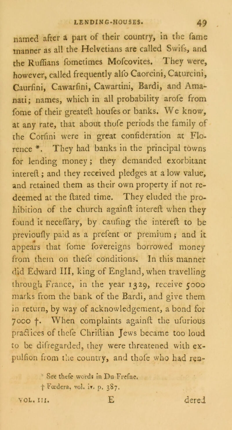 namec! after a part of their country, in the fame inanner as all the Helvetians are called Swifs, and the Ruflians fometimes Mofcovites. They were, however, called frequently alfo Caorcini, Caturcini, Caurfini, Cawarfini, Cawartini, Bardi, and Ama- nati; names, which in all probability arofe from fome of their greateft houfes or banks. We know, at any rate, that about thofe periods the family of the Corfini were in great confideration at Flo- rence *. They had banks in the principal töwns for lending money; they demanded exorbitant intereft; and they received pledges at a low value, and retained them as their own property if not re- deemed at the ftated time. They eluded the pro- hibition of the church againft intereft when they found ic neceflary, by caufing the intereft to be previoufty paid as a prefent or premium ; and it appears that fome fovereigns borrowed money front them on thefe conditions. In this manner did Edward III, king of England, when travelling through France, in the year 1329, receive 5000 marks from the bank of the Bardi, and give them in return, by way of acknowledgement, a bond for 7000 f. When complaints againft the ufurious praftices of thefe Chriftian Jews became too loud to be difregarded, they were threatened vvith ex- pulfion from the country, and thofe who had rvsn- : See thefe words in Du Frefne. f Fadera, vol, ir. p. 3S7. YOL. III. E derel