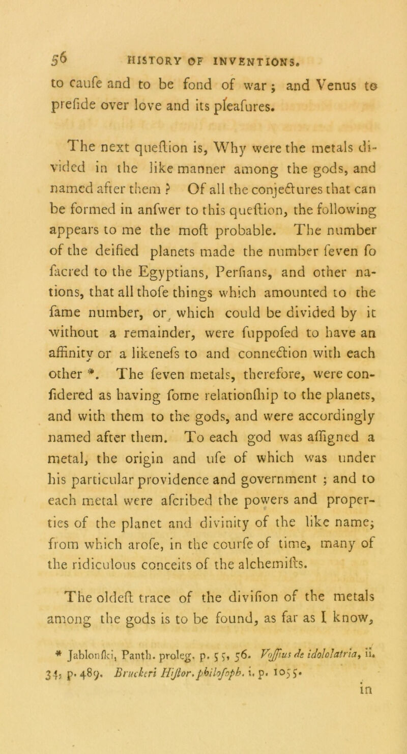 to caufe and to be fond of war; and Venus to prefide over love and its pfeafures. 1 he next queflion is, Why were the metals di- vidcd in the like manner among the gods, and named after them ? Of all the conje&ures that can be formed in anfwer to this queflion, the following appears to me the moft probable. The number of the deified planets made the number feven fo facred to the Egyptians, Perfians, and other na- tions, that all thofe things which amounted to the fame number, or which could be divided by it without a remainder, were fuppofed to have an affinitv or a likenefs to and connedtion with each other *. The feven metals, therefore, were con- fidered as having fome relationfhip to the planets, and with them to the gods, and were accordingly named after them. To each god was affigned a metal, the origin and ufe of which was under his particular providence and government ; and to each metal were afcribed the powers and proper- ties of the planet and divinity of the like name; from which arofe, in the courfe of time, many of the ridiculous conceits of the alchemifts. The oldefl trace of the divifion of the metals among the gods is to be found, as far as I know, * Jablonfki, Panth. proleg. p. 55, 56. V<//[ius Je iJo!o!afriat ii. 34, p. 48(j, Bruckeri ffijlor.pbiloßpb. i, p. 1055* in