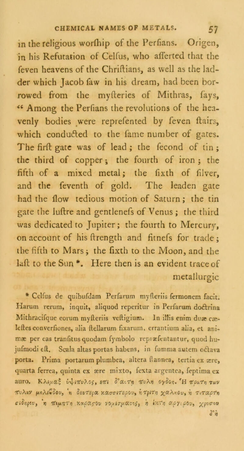 in the religious worfhip of the Perfians. Origen, in his Refutation of Celfus, who aflerted that the feven heavens of the Chriftians, as well as the lad- der which Jacob faw in his dream, had been bor- rowed from the myfteries of Mithras, (ays, Among the Perfians the revolutions of the hea- venly bodies were reprefented by feven ftairs, which condufted to the fame number of gates. The firft gate was of lead ; the fecond of tin ; the third of copper; the fourth of iron ; the fifth of a mixed metal; the fixth of filver, and the feventh of gold. The leaden gate had the flow tedious motion of Saturn; the tin gate the luftre and gentlenefs of Venus ; the third was dedicated to Jupiter; the fourth to Mercury, on account of his ftrcngth and fitnefs for trade; the fifth to Mars; the fixth to the Moon, and the laft to the Sun *. Here then is an evident traceof metallurgic * Celfus de quibufdam Perfarum myfleriis fermonem facit. Harum rerum, inquit, aliquod reperitur in Perfarum do&rina Mithracifque eorum myfteriis veftigium. ln ltlis enim duae cae- Ieftesconverfiones, alia llellarum fixarum, errantium alia, et ani- rr.ae per eas tranfitus quodam fymbolo repisefentantur, quod hu- jufmodi eft. Scala altas portas habens, in fumma autem o£tava porta. Prima portarum plumbea, altera llannea, tertia ex je re, quarta ferrea, quinta ex sere mixto, fexta argentea, feptima ex auro. KAi(ya* v^nfvXos, £7ti S’a.\-r-f, TtvXvi oyfior,. fH irob.'fr) tuv ItvXtiV poXlGfrov, V, SavrEfOC X.a&CM'Sf’Ov, r, TplTY) ya\v.Cv> Vj T-.ra.prrj Cl$r,pcv} n ‘Iti/mTn Y.xf&fOv VOpl7(*OLT(>S) ix'?*) Ppy-.COv, ypvcov Vh