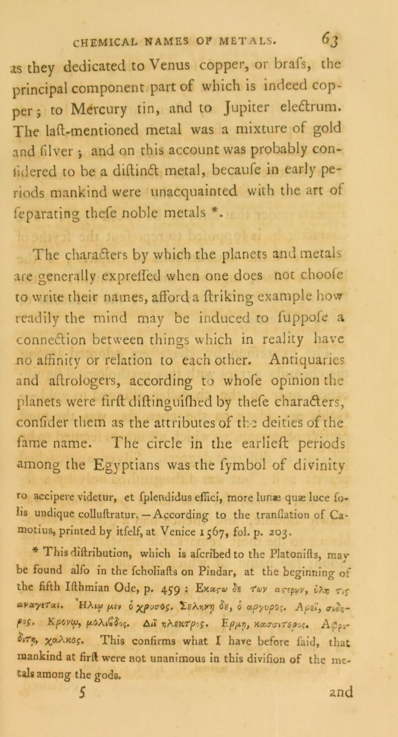 as they dedicated to Venus copper, or brafs, the principal component part of which is indeed cop- per ; to Mercury tin, and to Jupiter eledtrum. The laft-mentioned metal was a mixture of gold and hlver j and on this account was probably con- lidered to be a diftintt metal, becaufe in early pe- riods mankind were unacquainted with the art of feparating thefe noble metals *. The chara6ters by which the planets and metals are generally exprefl'ed when one does not choofe to write their naines, afforda ftriking example how readily the mind may be induced to fuppofe a conneclion between things which in reality liave no affinity or relation to each other. Antiquaries and aftrologers, according to whofe opinion the planets were firft diftinguifhed by thefe chara&ers, confider them as the attributes of the deities of the fame namc. The circle in the earlieft periods among the Egyptians was the fymbol of divinity ro accipere videtur, et fplendidus eflici, more lunae quae luce fo- lis undiquc colluftratur.—According to the tranflation of Ca- niotius, printed by itfelf, at Venice 1567, fol. p. 203. * This diftribution, which is afcribed to the Platonifts, mav be found alfo in the fcholiafts on Pindar, at the beginning of the fifth Ifthmian Ode, p. 459 • Exotf« «rEp^y, C^x ctvxytTai. HA»w ^£y i 'Z.sXxyy $e, 0 «.pyvpoq. Apei', a>or,- KpO'/tp) ftöXiGS'ji. Au 13ASKTpiS. Epi+X, XccJcnTZpos, Aöa5- ^aAnof. This confirms what I have before faid, that mankind at firft were not unanimous in this divifion of the me- tals among the gods. 5 ’ and