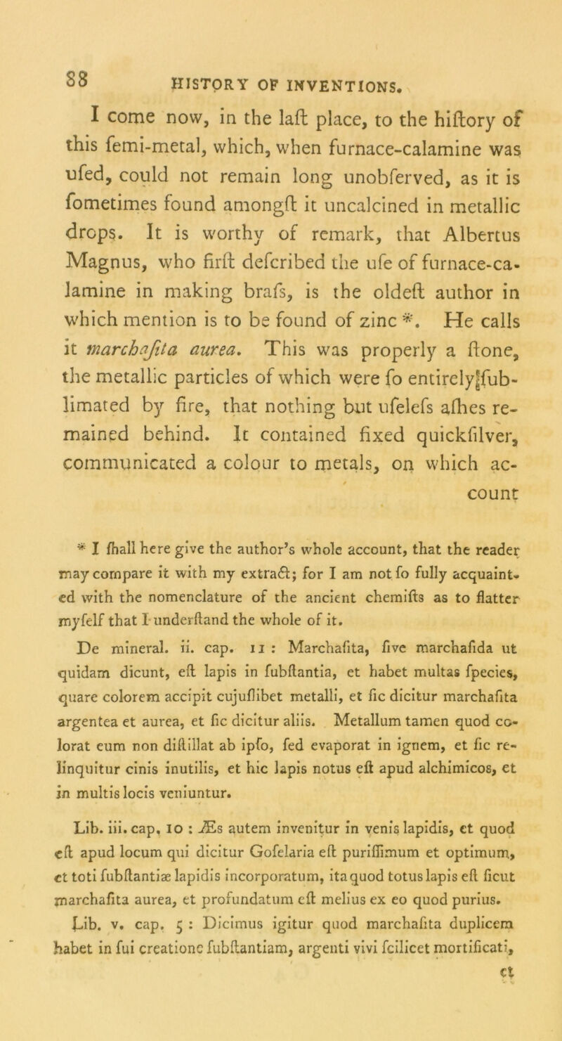 38 I come now, in the laft place, to the hiftory of this femi-metal, which, when furnace-calamine was ufed, could not remain long unobferved, as it is fometimes found amongfl it uncalcined in metallic drcps. It is worthy of remark, that Albertus Magnus, who firft defcribed the ufe of furnace-ca- Jamine in making brafs, is the oldeft author in which mention is to be found of zinc #. He calls it marchafita aurea. This was properly a hone, the metallic particles of which were fo entirelyjjfub- limated by fire, that nothing but ufelefs afhes re- mained behind. It contained fixed quickfilver, communicated a colour to metals, on which ac- count * I fhallhere give the author’s whole account, that the reader maycornpare it with my extraft; for I am notfo fully acquaint- ed with the nomenclature of the ancient chemifts as to flatter niyfelf that I underftand the whole of it. De mineral, ii. cap. u : Marchafita, five marchafida ut quidam dicunt, eil lapis in fubftantia, et habet multas fpecies, quare colorem accipit cujuflibet metalli, et fic dicitur marchafita argentea et aurea, et fic dicitur aliis. Metallum tarnen quod co- lorat eum non dillillat ab ipfo, fed evaporat in igriem, et fic re- linquitur cinis inutilis, et hic lapis notus eft apud alchimicos, et in multislocis veniuntur. Lib. iii.cap. io : iEs autem invenitur in venis lapidis, ct quod cfl apud locum qui dicitur Gofelaria efl; puriflimum et Optimum, ct toti fubftantiae lapidis incorporatum, itaquod totuslapis efl ficut marchafita aurea, et profundatum eft melius ex eo quod purius. bib. v. cap. 5 : Dicimus igitur quod marchafita duplicem habet in fui creationcfubftantiam, argenti vivi fcilicet mortificati, et