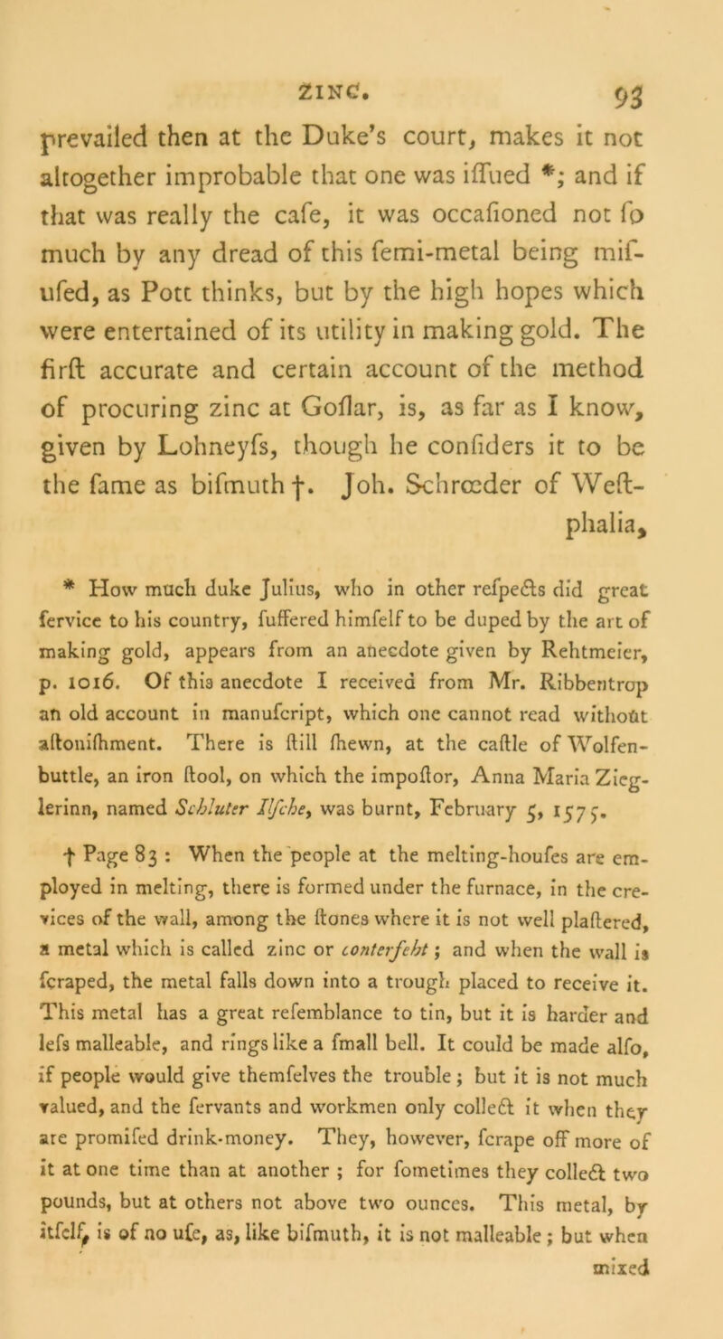 prevailed then at the Duke’s court, makes it not altogether improbable that one was ifTued *; and if that was real ly the cafe, it was occalioned not fo much by any dread of this femi-metal being mif- ufed, as Pott thinks, but by the high hopes which were entertained of its Utility in making gold. The firft accurate and certain account of the method of procuring zinc at Goflar, is, as far as I know, given by Lohneyfs, though he confiders it to be the fame as bifmuth j\ Joh. Schrocder of Weft- phalia, * How mucli duke Julius, who in other refpe&s did great fervice to bis country, fuffered himfelf to be duped by the art of making gold, appears from an anecdote given by Rehtmeier, p. 1016. Of this anecdote I receivea from Mr. Ribbentrop an old account in manufcript, which one cannot read withoüt alfonilhment. There is ftill fhewn, at the caftle of Wolfen- buttle, an iron llool, on which the impoflor, Anna Maria Zicg- lerinn, named Sibluter Il/che, was burnt, February 5, 157 5. f Page 83 : When the people at the melting-houfes are em- ployed in melting, there is formed under the furnace, in the cre- vices of the wall, among the ftones where it is not well plaftered, a metal which is called zinc or contnfebt; and when the wall is fcraped, the metal falls down into a trough placed to receive it. This metal has a great refemblance to tin, but it is harder and lefs malleable, and rings like a fmall bell. It could be made alfo, if people would give themfelves the trouble; but it is not much ralued, and the fervants and workmen only colleft it when ther are promifed drink-money. They, however, fcrape off more of it at one time than at another ; for fometimes they colledt two pounds, but at others not above two ounces. This metal, br itfdf, is of no ufe, as, like bifmuth, it is not malleable ; but when mixed