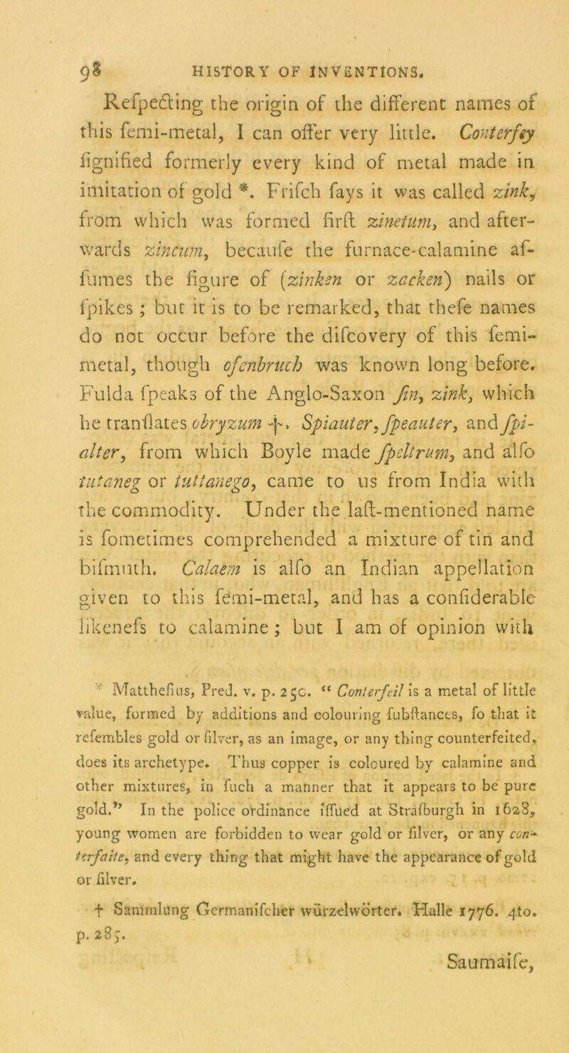 Refpeöling the origin of the different names of this femi-metal, I can oder very little. Conterfty Iignified formerly every kind of metal made in iniitation of gold *. Frifch fays it was called zink, from which was formed firft zinetum> and after- wards zincum, becaufc the furnace-calamine af- fumes the figure of (zinken or zacken) nails or ipik.es ; but ic is to be remarked, that thefe names do not occur before the difcovery of this femi- metal, though ofenbruch was knovvn long before. Fulda fpeaks of the Anglo-Saxon ßny zink, which he tranflates obryzum -p, Spiauter, fpeauter, and fpi- alter, from which Boyle made fpeltrum, and alfo tutaneg or tnttanego, came to us from India with the Commodity. Under the laft-mentioned name is fometimes comprehended a mixture of tin and bifmuth. Calaem is alfo an Indian appellation given to this femi-metal, and has a confiderable likenefs to calamine; bnt I am of opinion with Matthefius, Pred. v. p. 25c. “ Conterfcil is a metal of little value, formed by additions and colouring fubftances, fo that it refembles gold orfilver, as an image, or any thing counterfeited, does its archetype. Thus copper is colcured by calamine and other mixtures, in fuch a manner that it appears to be pure gold.’’ In the police ordinance ilfued at Straiburgh in 1628, young women are forbidden to vvear gold or iilver, or any con- ttrfaite, and every thing that might have the appearance ofgold or filver. f Sammlung Gcrmanifcher würzelvvÖrter. Halle 1776. 4to. p. 287. Saumaife,