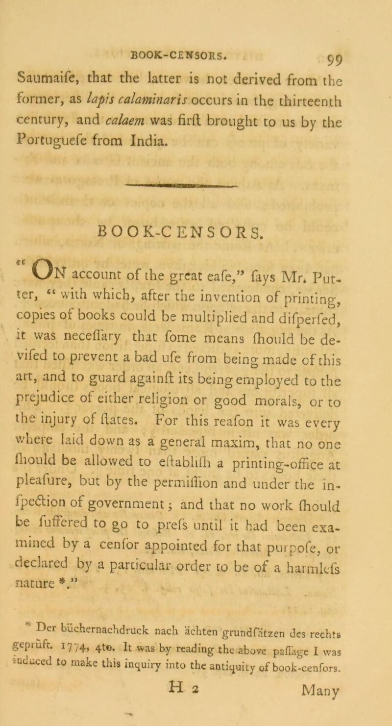 Saumaife, that the latter is not derived from the former, as lapis calaminaris occurs in the thirteenth Century, and calaem was firft brought to us by the Portuguefe from India. BOOK-C ENSORS. “ On account of the great eafe,” fays Mr* Pur- ter, “ vvith which, after the invention of printing, copies of books could be multiplied and difperfed, it was neceflary that fome means fhould be de- vifed to prevent a bad ufe front being made of this ait, and to guard againff its being employed to the prejudice of either religion or good morals, or to the injury of (lates. For this reafon it was every where laid down as a general maxim, that no one fhould be allowed to eftablifh a printing-office at pleafure, but by the permiilion and undcr the in- Ipedtion of government j and that no work fhould be fuffered to go to prefs until it had been exa- mined by a cenfor appointed for that pui pofe, or declared by a parcicular order to be of a harmltfs nature V* Der büchernachdruck nach ächten grundfätzen des rechts geprüft. 1774, 4to* F was by reading the above pafläge I was »nduced to make this inquiry into the antiquity of book-cenfors. ^ 2 Many