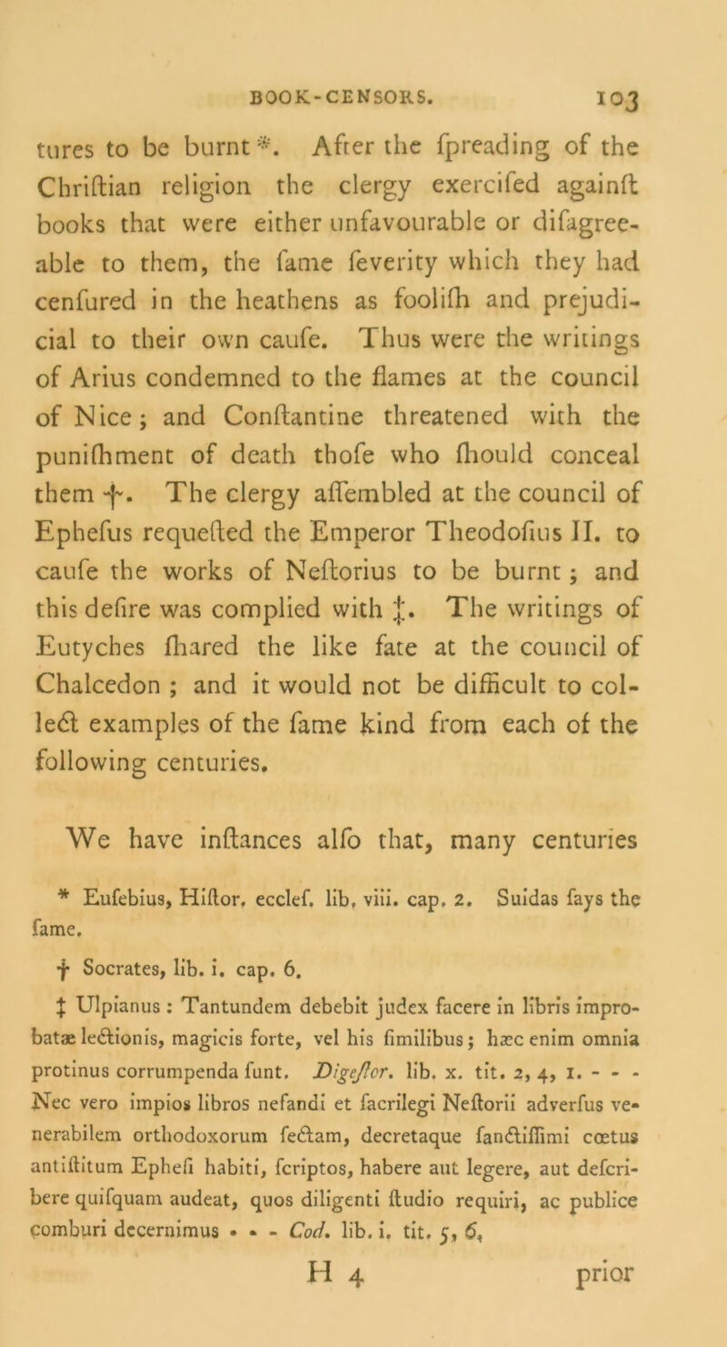 io 3 tures to be burnt *. After the fpreading of the Chriftian religion the clergy exercifed againft books that vvere either unfavourable or difagree- able to them, the fame feverity which they had cenfured in the heathens as foolifh and prejudi- cial to their own caufe. Tlius vvere the writings of Anus condemned to the flames at the council of Nice; and Conftantine threatened with the punifhment of death thofe who fliould conceal them -f-. The clergy affembled at the council of Ephefus requefted the Emperor Theodofms II. to caufe the works of Neftorius to be burnt; and this defire was complied with The writings of Eutyches fhared the like fate at the council of Chalcedon ; and it would not be difHcult to col- Je6t examples of the fame kind from each of the following centuries. We have inftances alfo that, many centuries * Eufebius, Hiflor. ecclef. lib, viii. cap, 2. Suidas fays the fame. ■j* Socrates, lib. i. cap. 6. J Ulpianus: Tantundem debebit judex facere in libris impro- batae ledtionis, magicis forte, vel his fimilibus; haec enim omnia protinus corrumpenda funt. Digcßcr. lib. x. tit. 2, 4, I. - - - Nec vero impios libros nefanai et facrilegi Neftorii adverfus ve* nerabilem orthodoxorum fedlam, decretaque fandliflimi coetus antiftitum Ephefi habiti, fcriptos, habere aut legere, aut defcri- bere quifquam audeat, quos diligenti ftudio requiri, ac publice comburi dccernimus • - - Cod. lib. i. tit. 5, 6, h 4 pnor