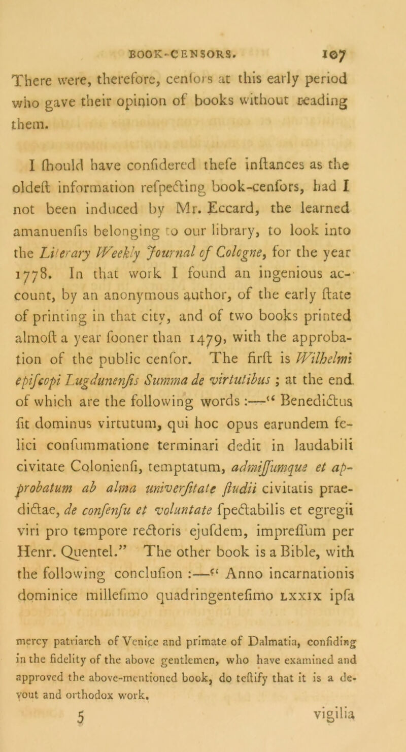 There vvere, therefore, cenfoi s at this early period who gave their opinion of books without ceading them. I fhould have confidered thefe inflances as the oldeft Information refpedting book-cenlors, had I not been induced by Mi. Eccard, the learned amanuenfis belonging :o our library, to look into the Literary IVeekly Journal cf Colcgne, for the year 1778. In tliat vvork I found an ingenious ac- count, by an anonymous author, of the early ftate of printing in that citv, and of two books printed almoft a year lboner than 1479) with the approba- tion of the public cenfor. The firft is IVilbelmi epifcopi Lugdunenßs Summa de virtutibus ; at the end of which are the following words :—u Benedidtus fit dominus virtutum, qui hoc opus earundem fc- lici confummatione terminari dedit in laudabili civitate Colonienfi, temptatum, admijfumque et ap- probatum ab alma univerfitate ßudii civitatis prae- didtae, de confenfu et voluntate fpedtabilis et egregii viri pro tempore re&oris ejufdem, impreflum per Henr. Quentel.'” The other book is a Bible, with the following conclufion :—Anno incarnationis dominice millefimo quadringentefimo lxxix ipfa mercy patriarch of Venire and primate of Dalmatia, confiding in the fidelity of the above gentlemen, who have examined and approved the above-mentioned book, do teftify that it is a de- yout and orthodox work.