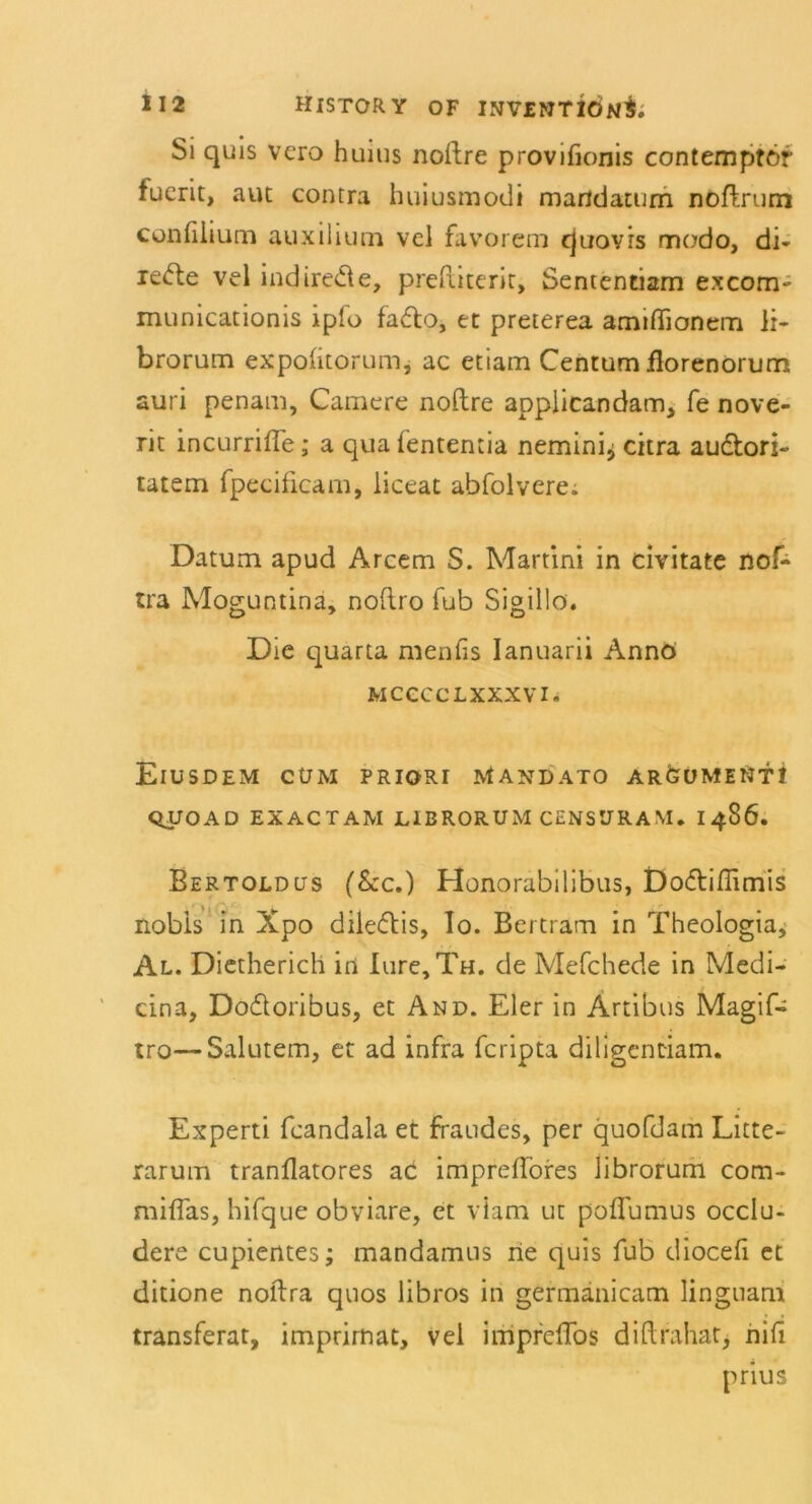 Si quis vcro huius noftre provifionis contemptör fucrit, aut contra huiusmodi martdatum noftrum confilium auxilium vel favorem cjuovrs modo, di- reifte vel indirede, preftiterit, Sententiam excom- municationis iplo fado, et preterea amißionem li- brorum expolitorum, ac etiam Centum ilorenorum auri penam, Camere noftre appiicandam, fe nove- rit incurrifle; a qua fententia nemini^ citra audori- tatem fpecificam, liceat abfolvere. Datum apud Arcem S. Martini in civitate nof- tra Moguntina, noflro fub Sigillo. Die quarta menfis Ianuarii Anno mcccclxxxvi. ElUSDEM CÜM PRIORI MANDATO ARdüMENTt QUOAD EXACTAM LIBRORUM CENSURAM. i486. Bertoldüs (&c.) Honorabilibus, Dodiflimis nobis in Xpo diledis, Io. Bertram in Theologia, Al. Dietherich in Iure, Th. de Mefchede in Medi- cina, Dodoribus, et And. Eier in Artibus Magif- tro—Salutem, et ad infra fcripta diligentiam. Experti fcandala et fraudes, per quofdam Litte- rarum tranflatores ac impreffores librorum com- miflas, hifque obviare, et vlam ut poflumus occlu- dere cupientes; mandamns rie quis fub diocefi et ditione noftra quos libros in germanicam linguam transferat, imprirnat, vel impreffos diftrahat, nili prius