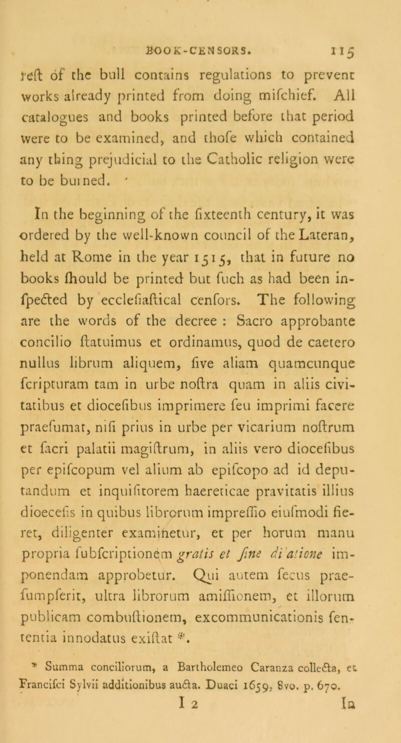 j-eft öf ehe bull conrains regulations to prevenc vvorks aiready printed from doing mifchief. All catalogues and books printed before that period were to be examined, and thofe wliich contained any thing prejudicial to the Catholic rehgion were to be buined. ' In the beginning of the fixteenth Century, it was ordered by the weil-known council of the Lateran, held at Rome in the year 1515, that in future no books fhould be printed but fuch as had been in- fpedled by ecclefiaftical cenfors. The following are the words of the decree : Sacro approbante concilio fbatuimus et ordinamtis, quod de caetero nullus librum aliquem, five aliam quameunque feripturam tarn in urbe noftra quam in aliis civi- tatibus et diocefibus imprimere feu imprimi facere praefumat, nifi prius in urbe per vicarium noftrum et facri palatii magiftrum, in aliis vero diocelibus per epifcopum vel alium ab epifcopo ad id depu- tandum et inquilitorem haereticae pravitatis illius dioecefis in quibus librorum impreflio eiufmodi fie- ret, diligenter examinetur, et per horum manu propria fubfeription^m gratis et ßne dialione im- ponendam approbetur. Qui autem fecus prae- fumpferit, ultra librorum amifTionem, et illorum publicam combuftionem, excommunicationis fen- tentia innodatus exiftat * Summa concillorum, a Bartholemeo Caranza colle&a, et Francifci Sylvii additionibus au&a. Duaci 1659. 8vo. p. 670. I 2 ln