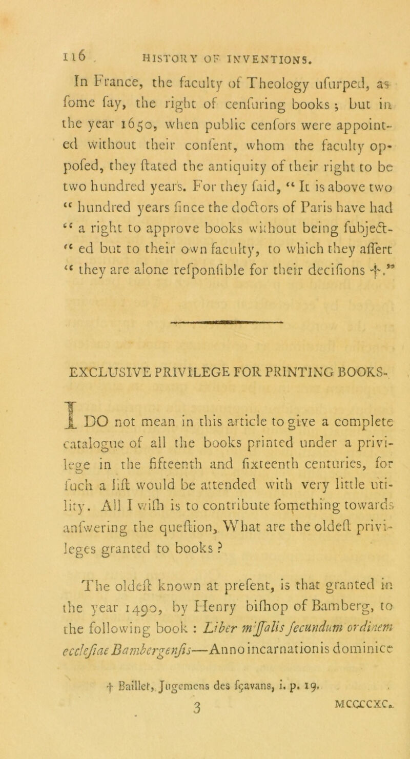 In F rance, the faculty of Theology ufurped, as Tome fay, the right of cenfuring books •, but ii\ the year 1650, when public cenfors were appoint- ed without their confent, whom the faculty op- pofed, they ftated the antiquity of their right to be two hundred year's. For they faid, 44 It is above tvvo <c hundred years fince the do&ors of Paris have had tc a right to approve books without being fubjedt- (i ed but to their own faculty, to vvhich they aflert 4< they are alone refponfible for their decifions EXCLUSIVE PRIVILEGE FOR PRINTING BOOKS- Jt DO not mean in this article togive a complete catalogue of all the books printed under a privi- lege in the fifteenth and fixteenth centuries, for fuch a hfl would be attended wich very little Uti- lity. All I wifh is to conti ibute fomething towards anfwering the queflion, What are theoldefl Privi- leges granted to books ? The oldefl known at prefent, is that granted in the year 1490, by Henry bifhop of Bamberg, to the follovving book : Liber m'ffalis fecund um ordinem ecclefiae Bambergenfis—Anno incarnationis dominice f Baillef, Jugemens des fijavans, i. p. 19. MCCCCXC«.