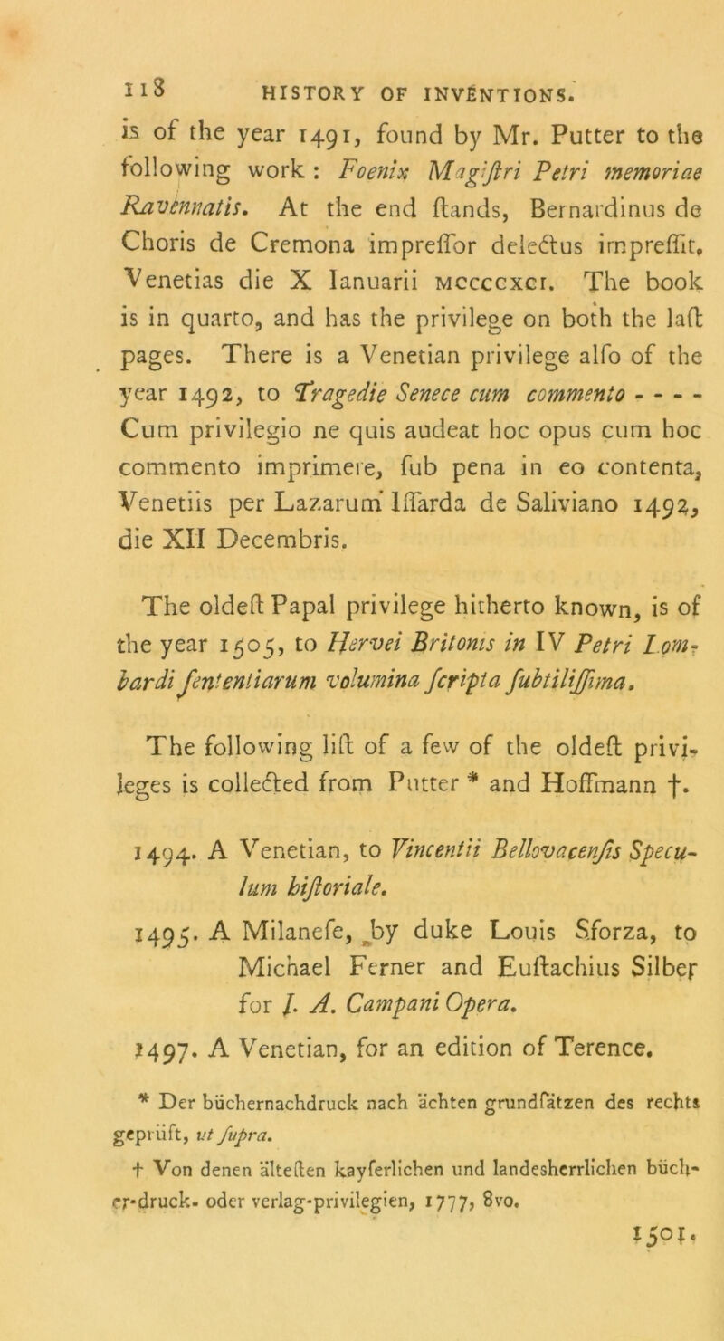 is of the year T491, found by Mr. Putter to tha following work : Foenix Magißri Petri tnemoriae Ravennatis. At the end ftands, Bernardinus de Choris de Cremona impreffbr dele&us impreflit, Venetias die X lanuarii mccccxct. The book is in quarto, and has the privilege on both the lafl pages. There is a Venetian privilege alfo of the ycar 1492, to :Tragedie Senece cum commenlo Cum privilegio ne quis audeat hoc opus cum hoc commento imprimeie, fub pena in eo contenta, Venetiis per Lazarum LTarda de Saliviano 1492^ die XII Decembris. The oldeft Papal privilege hitherto known, is of the year 1505, to Hervel Britoms in IV Petri Lom- ir ar di Jententiarum Volumina fcripta fubtiltßima. The following lift of a few of the oldeft Privi- leges is collefred from Putter * and Hoffmann t* 1494. A Venetian, to Vincentii Bellovacepjis Specu- lum hifloriale. 1495. A Milanefe, by duke Louis Sforza, to Michael Ferner and Euftachius Silber for /. A. Campani Opera. 1497. A Venetian, for an edition of Terence. * Der büchernachdruck nach ächten grundfatzen des rechts geprüft, vt fupra. t Von denen älteden kayferlichen und landesherrlichen büch- <*r*druck- oder verlag-privilegien, 1777, 8vo. I5°I.