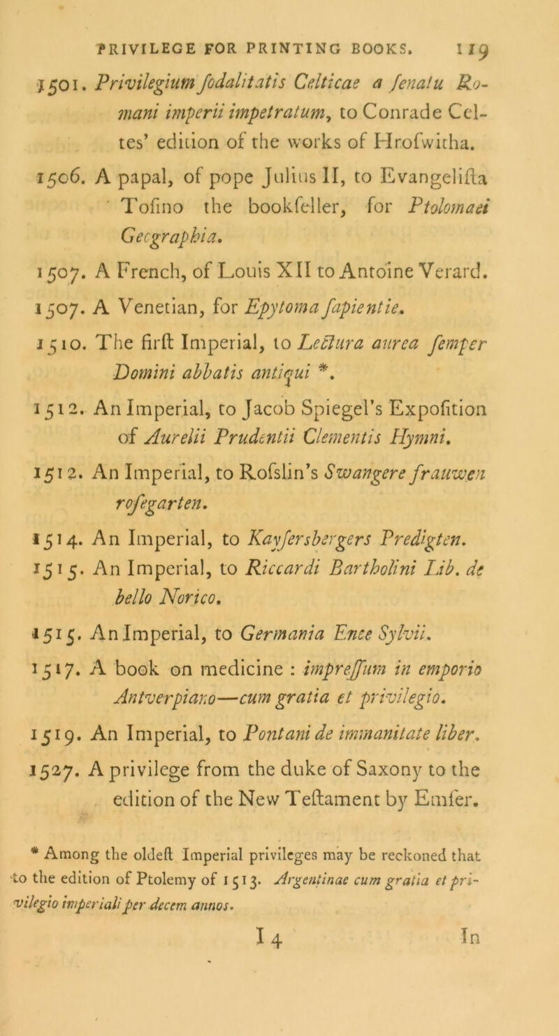 1501. Privilegium fodalitatis Celticae a fenalu Ro- mani imperii impetratum, to Conrade Ccl- tes’ ediiion of the works of Hrofwitha. 1506. A papal, of pope Julius II, to EvangeliRa Tofino the bookfeller, for Ptolomaei Gecgraphia. 1507. A French, of Louis XII to Antoine Verard. 1507. A Venetian, for Epytoma fapientie. 1510. The firft Imperial, to Le Aura aurea femper Domini abbatis antiqui *. 1512. An Imperial, to Jacob Spiegel’s Expofition of Aurelii Prudentii Clementis Hymni. 1512. An Imperial, to Rofslin’s Swangcre frauwen rofegarten. 1514. An Imperial, to Kayfersbergers Predigten. 15 1 5. An Imperial, to Riccardi Bartholini Lib. de hello Norico. 1515. An Imperial, to Germania Enee Sylvii. 1517. A book on medicine : impreff um in empor io An tv er piano—cum gratia et privilegio. 1519. An Imperial, to Pontani de immanitate Uber. 1527. A privilege from the duke of Saxony to the edition of the New Teftament by Emfer. * Among the olJeft Imperial privileges may be reckoned that •to the edition of Ptolemy of 1513* Argentinae cum graiia et pri- vilegio mperialiper äecem annos. I 4 Tn