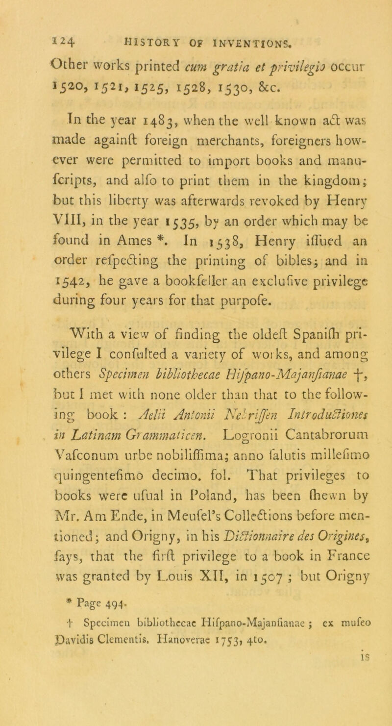 Other vvorks printed cum gratia et privilegh occur 1520, 1521, 1525, 1528, 1530, &c. In the year 1483, when the well known acl was made againft foreign merchants, foreigners how- ever were permitted to import books and manu- fcripts, and alfo to print them in the kingdom; but this liberty was afterwards revoked by Henry VIII, in the year 1535, by an order which may be found in Ames *. In 1338, Henry iflued an order refpecting the printing of bibles; and in 1542, he gave a bookfeilcr an exclufive privilege during four years for that purpofe. With a view of finding the oldeft Spanifh pri- vilege I confulted a variety of woi ks, and among others Specimen bibliothecae Bifpano-Majanfianae -j~, but 1 met with none older than that to the follow- ing book : Aelii Anionii Nelrijfen IntroduAiones in Latinam Grammaticen. Logronii Cantabrorum Vafconum urbe nobiliflima; anno falutis millefimo quingentefimo decimo. fol. That Privileges to books were ufual in Poland, has been Ihewn by Mr. Am Ende, in Meufel’s Colle£lions before men- tioned; and Origny, in his Diffionnaire des Origines, fays, that the firft privilege to a book in France was granted by Louis XII, in 1507 ; but Origny * Page 494. t Specimen bibliothecae Hifpano-Majanfianae j ex mufeo Davidis Clementis. Hanoverae 1753? 4to. l::