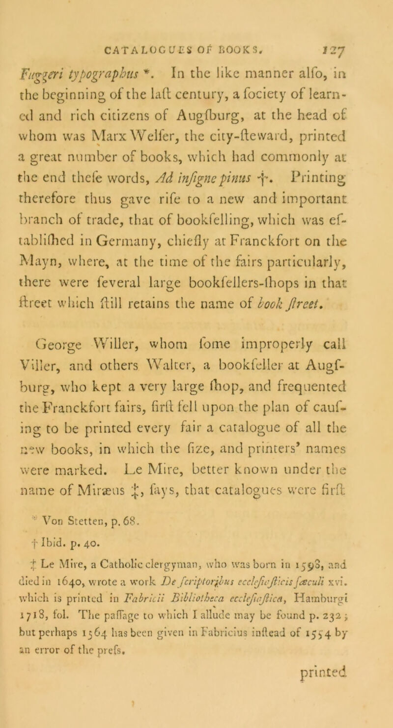 Fug^eri typographus *. In tbc hkc manner alfo, in thc bcginning of the lad Century, a fociety of learn- ed and rieh citizens of Augfburg, at the head of whom was Marx Welfer, the city-fteward, printed a great number of books, which had commonly at the end thefe words, Ad inßgncpinus -p. Printing therefore thus gave rife to a new and important branch of trade, that of bookfelling, which was ef- tablilhed in Gennany, chiefly atFranckfort on the Mayn, where, at the time of the fairs particularly, there were feveral large bookfellers-lhops in that ftreet which füll retains the name of Look ßreet. George Willer, whom l'ome improperly call VIller, and others Walter, a bookfeller at Augf- burg, who kept a very large fhop, and frequented the Franckfort fairs, firif feil upon the plan of cauf- ing to be printed every fair a catalogue of all the new books, in which the fize, and printers* names were marked. Le Mire, better known under the name of Milieus lays, that catalogues were firft Von Stetten, p. 68. f Ibid. p. 40. ;[■ Le Mire, a Catholic clergyman, who wasborn in 1590, and diedin 1640, wrote a work De fcriptorjpus ecclefnß'icisßscuü xvi. which is printed in Fabricii Jßibliotheca ecdeßoßica, Hamhurgi 1718, toi. The paflage to which I allude may be fuund p. 232 ; but perhaps 1364 has bcen given in Fabricius inftead of 1534 by an error of the prefs. printed