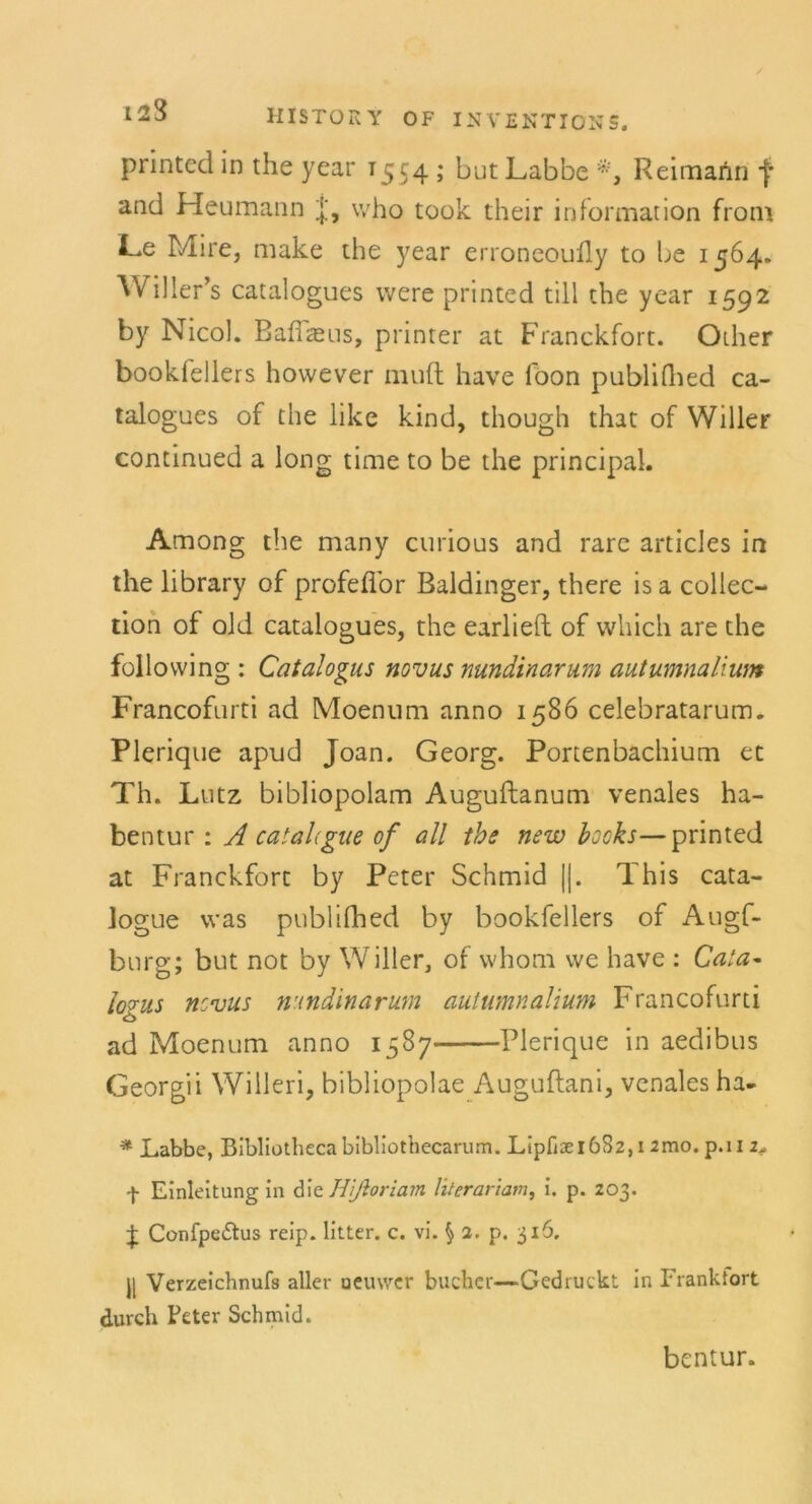 printed in the year T554 ; but Labbe *, R eimann f and Heumann j, who took their informarion from Le Mire, make the year erroneoully to be 1564. Willer’s catalogues were printed tili the year 1592 by Nicol. Baflaeus, printer at Franckfort. Oiher bookfellers hovvever rauft have foon publifhed ca- talogues of the like kind, though that of Willer continued a long time to be the principal. Among the many curious and rare articles in the library of profeflor Baidinger, there is a Collec- tion of old catalogues, the earlieft of which are the following : Catalogus novus nundinarum autumnalium Francofurti ad Moenum anno 1586 celebratarum. Plerique apud Joan. Georg. Portenbachium ec Th. Lutz bibliopolam Auguftanum venales ha- bentur : A catahgue of all the new hooks—printed at Franckfort by Peter Schmid ||. This cata- logue was publilhed by bookfellers of Augf- bnrg; but not by Willer, of whom we have : Cala~ logus ncvus nundinarum autumnalium Francofurti ad Moenum anno 1587 Plerique in aedibus Georgii Willeri, bibliopolae Auguftani, venales ha- * Labbe, Bibliotheca bibliothecarum. Ltpfi3ei6S2, 1 Jmo. p.n 2* f Einleitung in die Htßoriam literariam, i. p. 203. J Confpedtus reip. litter. c. vi. § 2. p. 316. j| Verzeichnufs aller uemver bucher—Gedruckt in Frankfort durch Feter Schmid. bentur.