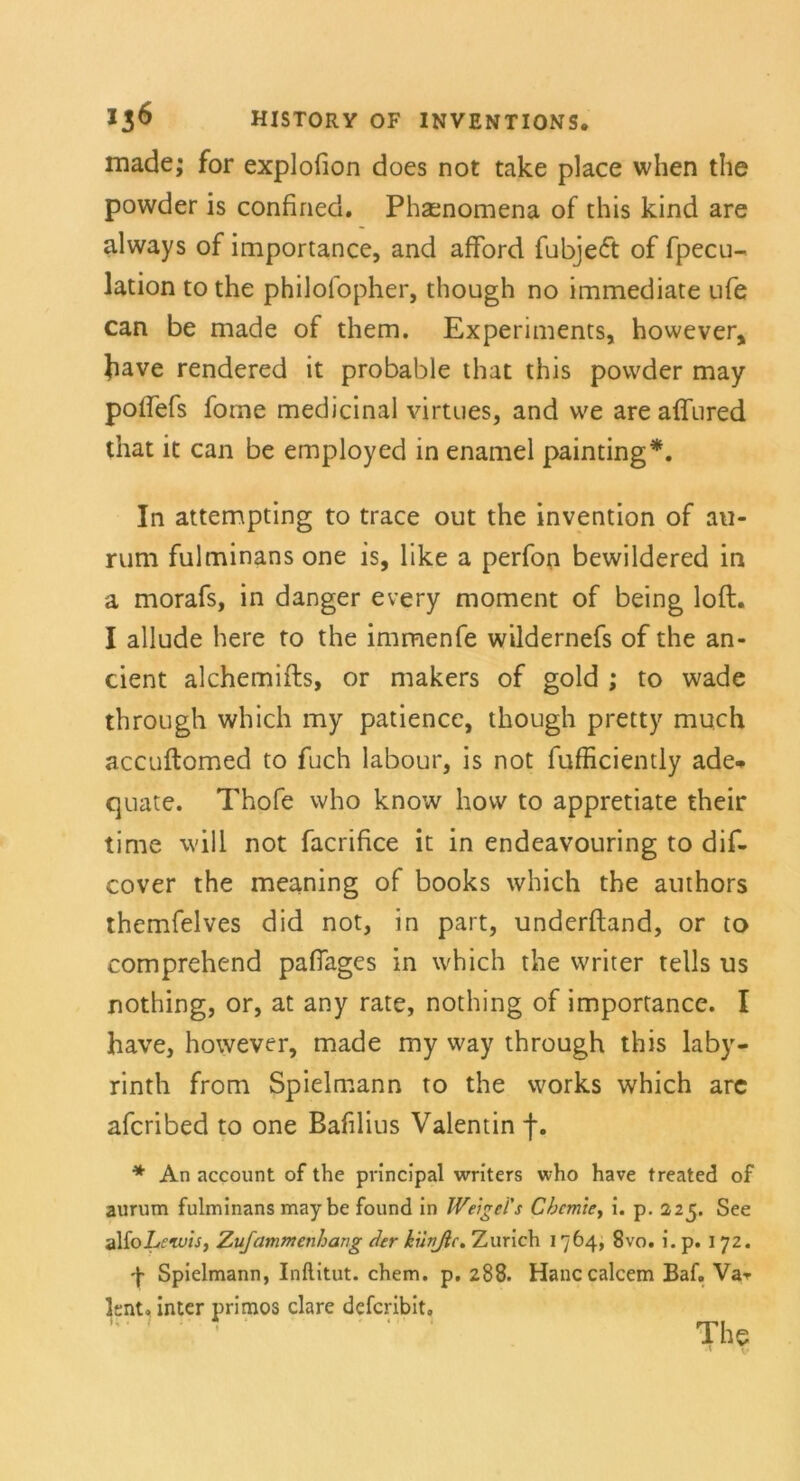 made; for explofion does not take place when the powder is confined. Phaenomena of this kind are always of importance, and afford fubjeft of fpecu- lation tothe philofopher, though no immediate ufe can be made of them. Experiments, however, fiave rendered it probable that this powder may polfefs forne medicinal virtues, and we are affured that it can be employed in enamel painting*. In attempting to trace out the invention of au- rum fulminans one is, Üke a perfon bewildered in a morafs, in danger every moment of being loft. I allude here to the immenfe wildernefs of the an- cient alchemifts, or makers of gold ; to wade through which my patience, though pretty much accuftomed to fuch labour, is not fufficiently ade. quate. Thofe who know how to appretiate their time will not facrifice it in endeavouring to dif- cover the meaning of books which the authors themfelves did not, in part, underftand, or to comprehend pafiages in which the writer teils us nothing, or, at any rate, nothing of importance. I have, however, made my way through this laby- rinth from Spielmann to the works which arc afcribed to one Bafilius Valentin f. * An account of the principal writers who have treated of aurum fulminans may be found in Weigel's Chemie, i. p. 225. See alfojLewis, Zufammenhang der hiinßc. Zürich 1764, 8vo. i. p. 172. •J* Spielmann, Inftitut. ehern, p. 288. Hanccalcem Baf. Var knt. inter primos clare deferibit, ' ’ ' The