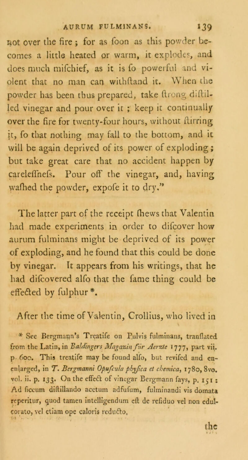 AURUM FULMINANS. IJ9 liot over the fire; for as foon as this powder be- comes a littls heatcd or warm, it explodcs, and does mnch mifchief, as it is fo powerful and vi- olent that no man can withftand it. When the powder has been tbus prepared, take flrong diftil- led vinegar and pour over it ; keep it continuaily over the fire for twenty-four hours, without ftirring it, fo that nothing may fall to the bottom, and it will be again deprivcd of its power of exploding; but take great care that no accident happen by careleffnefs. Pour off the vinegar, and, having vvafhed the powder, expofe it to dry,” The latter part of the receipt fhews that Valentin had made experiments in order to difcover how aurum fulminans might be deprived of its power of exploding, and he found that this could be done by vinegar. It appears from his writings, that he had difcovered alfo that the fame thing could be effe&ed by fulphur *. After the time of Valentin, Crollius, who lived in * See Bergmann’s Treatife on Pulvis fulminans, tranflated from the Latin, in BaM'mgers Magazin für Aerzte 1777, part vii. p. 600. This treatife may be found alfo, but revifed and en- enlarged, in T. Bsrgmanni Opufcula phyfea et chemica, 1780, 8vo. vol. ii. p. 133, On the effeft of vinegar Bergmann fays, p. 151 ; Ad ficcum diftillando acctum adfufum, fulminandi vis domata reperitur, quod tarnen intelligendum eft de refiduo vel non edul- coi ato, vel etiam ope caloris redudlo, ?•» the