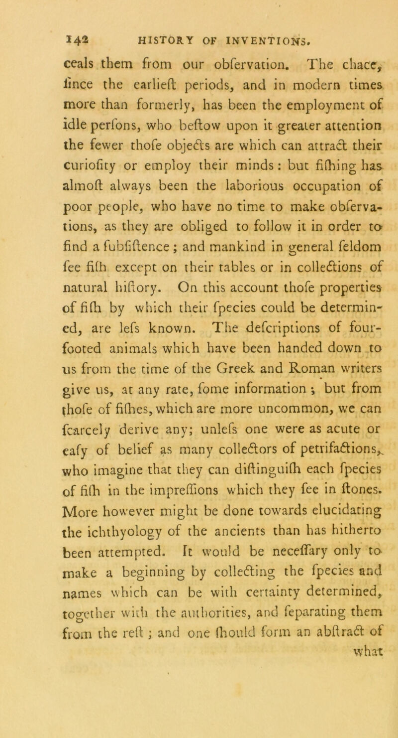 ceals them from our obfervation. The chace, iince the earlieft periods, and in modern times more than formerly, has been the employment of idle perfons, who beftow upon it greater attention the fewer thofe objeds are which can attrad their curiofity or employ their minds: but fifhing has almoft alvvays been the laborious occupation of poor people, who have no time to make obferva- tions, as they are obliged to follow it in Order to find a fubfiftence ; and mankind in general feldom fee fi(h exccpt on their tables or in colledions of natural hifiory. On this account thofe properties of fifii by which their fpecies could be determin- ed, are lefs known. The defcripiions of four- footed animals which have been handed down to us from the time of the Greek and Roman writers give us, at any rate, fome information ♦, but from thofe of filhes, which are more uncommon, vve can fcarcely derive any; unlefs one were as acute or eafy of belief as many colledors of petrifadions^ who imagine that they can diftinguilh each fpecies of fiih in the impreffions which they fee in ftones. More however might be done towards elucidating the ichthyology of the ancients than has hitherro been attempted. [t vvould be necelfary only to make a beginning by colleding the fpecies and names which can be with certainty determined, togcther with the authorities, and feparating them from the reft ; and one Ihould form an abfirad of what