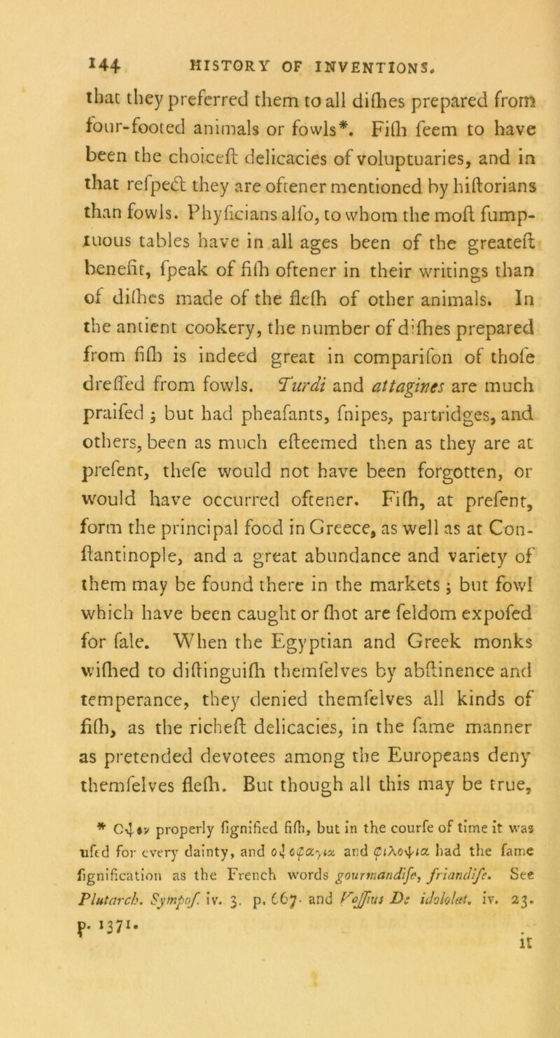 that they preferred tliem to all difhes prepared from four-footed animals or fowls*. Fifh feem to have been the choiceft delicacies of voluptuaries, and in that refpect they are oftener mentioned by hiftorians than fowls. Phyficians alfo, tovvhom the moft fump- mous tables have in all ages been of the greateft benefit, fpeak of fifh oftener in their writings than of difhes made of the fiefh of other animals. In the antient cookery, the ntimber of diflies prepared from fifh is indeed great in comparifon of thofe dreffed from fowls. Turdi and attagines are much praifed ; but had pheafants, fnipes, partridges, and others, been as much efleemed then as they are at prefent, thefe would not have been forgotten, or would have occurred oftener. Fifh, at prefent, form the principal food in Greece, as well as at Con- ffantinople, and a great abundance and variety of them may be found there in the markets ; but fowi which have been caught or flaot are feldom expofed for fale. When the Egyptian and Greek monks wifhed to diftinguifh themfelves by abftinence and temperance, they denied themfelves all kinds of fifh, as the richeft delicacies, in the fame manner as pretended devotees among the Europeans deny themfelves flefh. But though all this may be true, * C4*v properly fignified fifh, but in the courfe of time it was uftd for every dainty, and o^ctpocynx, and (ptXo^ia had the fame fignification as the French words gourtnandife, friandlfe. See Plutarch. Sytnpnf. iv. 3. p, 667. and VoJJius D: idohlett. iv. 23. *37x- it