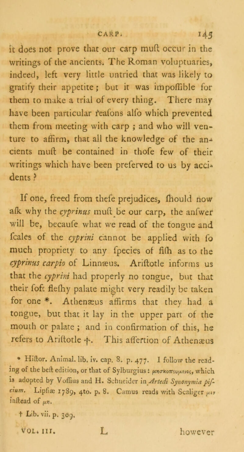 it does not prove that our carp muH; occur in the writings of the ancients. The Roman voluptuaries, indeed, left very little untried that was likely to gratity their appetite; but it was impoflible for them to make a triai of every thing. There may have been particular feafons alfo which prevented them from meeting with carp ; and who will ven- ture to affirm, that all the knowledge of the an- cients muft be contained in thofe few of their writings which have been preferved to us by acci- dents ? If one, freed from thefe prejudices, fhould now afk why the cyprinus muft be our carp, the anfwer will be, becaufe what we read of the tongue and fcales of the cyprini cannot be applied with fo much propriety to any fpecies of fifh as to the cyprivus carpio of Linnteus. Ariftotle informs us that the cyprini had properly no tongue, but that their fofc fiefhy palate might very readily be taken for one *. Athensus affirms that they had a tongue, but that it lay in the upper parc of the mouth or palate ; and in confirmation of this, he refers to Ariftotle 4*. 1 his aflertion of Athenaeus * Hiftor, Animal, lib. iv. cap. 8. p. 477. I follow the reäd- ing of the beft edition, or that of Sylburgius : ^£7xo7rcu/xivo?, which ia adopted by VofTms and H. Schneider in Artedi Synonymia pif- cium. Lipfiae 1789, 4to. p, 8. Camus reads with Scaliger pu inftead of t Lib. vii, p. 309. vol. nr. L however