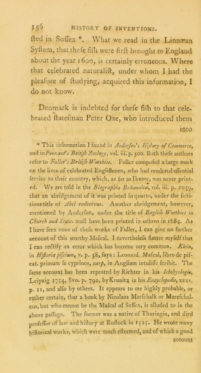 fted in SufTex *. What we read in the Linna?an Syliem, that thefe fitli were firfh brought ro England abuuc the year \ 6oo, is certainly erroneous. Where that celebrated naturalift, under whom I had the pleafure of ftudying, acquired this Information, I do not know. Denmark is indebted for thefe fifli to that cele- brated ftatefman Peter Oxe, who introduced them into * This Information I found in Anderfon's Hißory of Commerce, am] in Penn aut's BritßhZoclogy, vol. iii.p. 300, Both thefe authors refer to Füller's Britifh Worthies. Füller eompofed a large vvork op the lives of celebrated Englifhmen, who had rendered eflential fervice to their country, which, as far as Iknow, was never print- m ed. We are told in the Biographia Britannien, vol. iii. p. 2039, that an abridgement of it was printed in quarto, under the ficti- •tious title of Abel redivivus. Another abridgement, however, mentioned by Anderfon, under the title of Engliße Worthies in Church and State, mufl have been printed in oclavo in 1684. As Xhave feen none of thefe works of Füller, I can give no farther aecountof this worthy Mafcal. I neverthelefs flatter myfelfthat I can redfify an error which has become very common. Klein, in Htßoriapifciumt v. p. 38, fays : Leonard. Mafcal, librode pif- cat. primum fe cyprinos, carp, in Angliam intulifle feribit. The fam? account has been repeated by Richter in bis Ichthyologie, Leipzig 1754, Svo. p. 792, byKrunitz in his Encyclopedte^ xxxv. p. 11, and alfo by others. It appears to me highly probable, or rather certain, that a bookby Nicolaus Marfchalk or Marefchal- cus, but whocannot be the Mafcal of Suflex, is alluded to in the above paffage. The former was a native of Thuringia, and died profeffor of law and hiftory at Roftock in 1323. He wrote many hiftorical works, which were much efteemed, and of which a good accoum