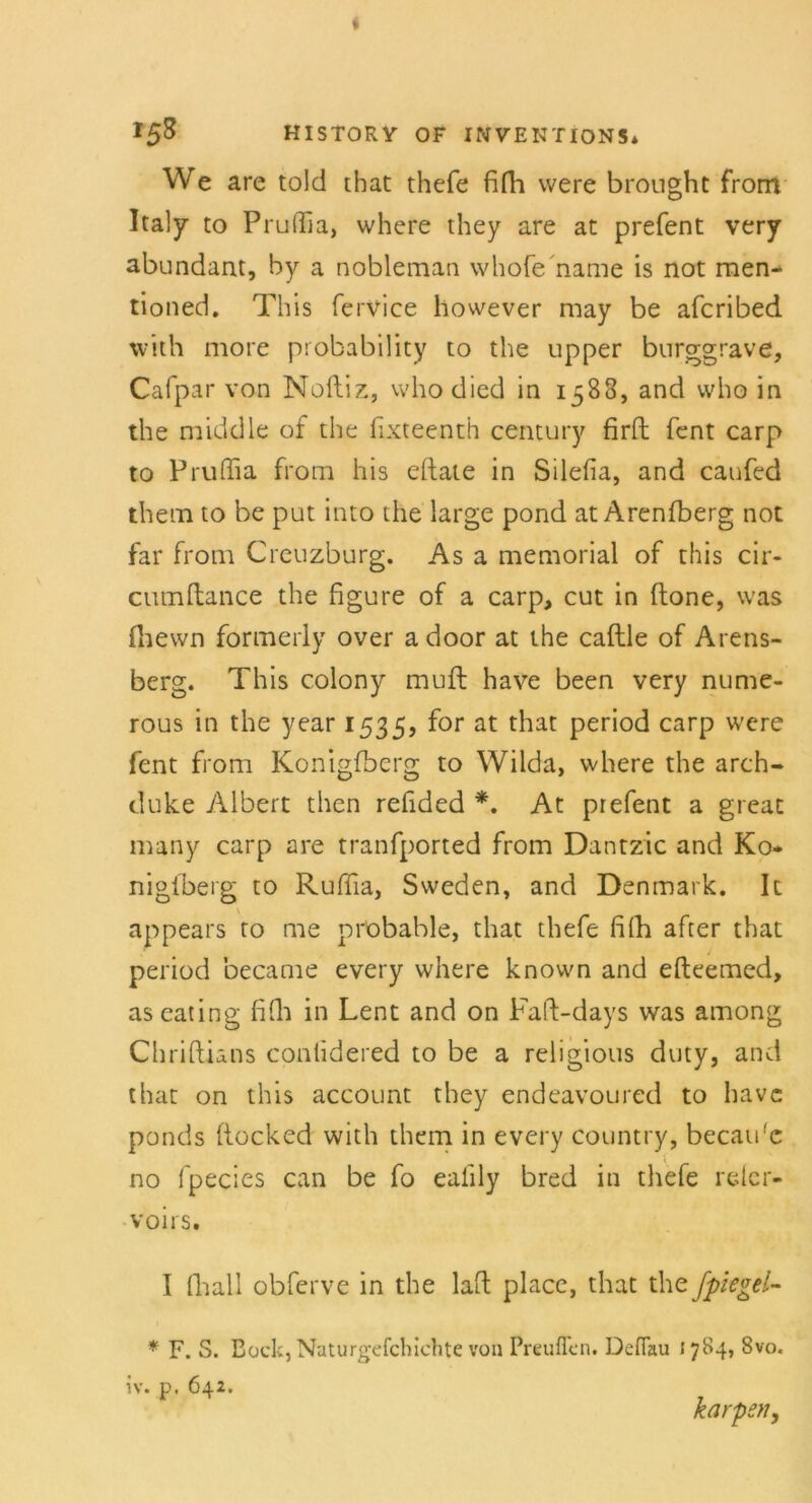 We are told that thefe fifh were brought from Italy to Pruffia, where they are at prefent very abundant, by a nobleman whofe name is not men- tioned. This fervice however may be afcribed with more probability to the upper burggrave, Cafpar von Noftiz, vvho died in 1588, and who in the middle of the fixteenth Century firfl; fent carp to Pruffia from his elfate in Silefia, and caufed them to be put into the large pond at Arenfberg not far from Creuzburg. As a memorial of this cir- cumftance the figure of a carp, cut in (tone, was fhewn formerly over a door at the caftle of Arens- berg. This colony muft have been very nume- rous in the year 1535, f°r at that Peri°d carp were fent from Konigfbcrg to Wilda, where the arch- duke Albert then rehded *. At prefent a great many carp are tranfported from Dantzic and Ko- nigfberg to Ruffia, Sweden, and Denmark. It appears to me probable, that thefe filh after that period became every where known and efteemed, aseating fifli in Lent and on Faft-days was among Chriftians contidered to be a religious duty, and that on this account they endeavoured to have ponds ftocked with them in every country, becau'c no fpecies can be fo ealily bred in thefe relcr- voirs. I fliall obferve in the lad place, that the fpiegel- * F. S. Bock, Naturgefchichte von Preuffcn. De Hau \ 784, 8vo. iv. p. 642. karpsn,