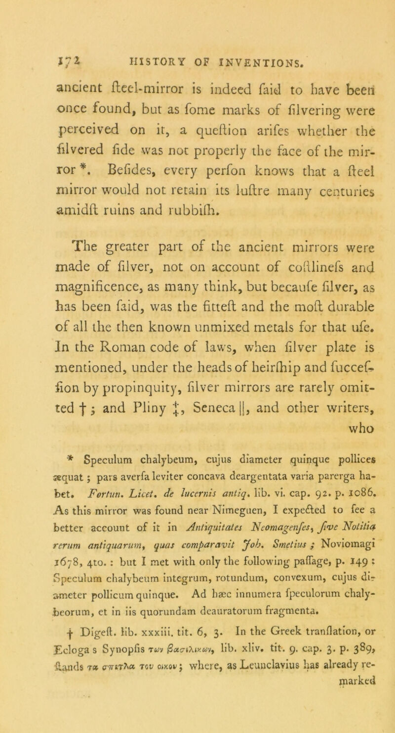 ancient fteel-mirror is indecd faid to have beeil once found, but as Tome marks of filvering were perceived on it, a queltion arifes whether the filvered fide was not properly the face of the mir- ror *. Befides, every perfon knows that a fteel mirror would not retain its iuftre rnany centuries amidft ruins and rubbifh. The greater part of the ancient mirrors were made of filver, not on account of cofilinefs and magnificence, as many think, but becaufe filver, as has been faid, was the fitteft and the moft durable of all the then known unmixed metals for that ufe. ln the Roman code of laws, when filver plate is mentioned, under the headsof heirfhip and fuccef- fion by propinquity, filver mirrors are rarely omit- ted f, and Pliny Scneca ||, and other writers, who * Speculum chalybeum, cujus diameter quinque polliccs jequat; pars averfa leviter concava deargentata varia parerga ha- bet. jVorhin. Licet, de lucernis antiq. lib. vi. cap. 92. p. 1086. As this mirror was found near Nimeguen, I expe&ed to fee a better account of it in Antiquität es Neomagenfes, fi<ve Notitiq. rerum antiquarum, quas comparavit Job. Smetius ; Noviomagi 1678, 4to.: but I met with only the following paflage, p. 149 : Speculum chalybeum integrum, rotundum, convexum, cujus dir »meter pollicum quinque. Ad haec innumera fpeculorum chaly- beorum, et in iis quorundam deauratorum fragmenta. ■f Digeft. Hb. xxxiii. tit. 6, 3. In the Greek tranflation, or Ecloga s Synopfis tuv ßxcriXiy.uv, lib. xliv. tit. 9. cap. 3. p. 3^9» Stands t(» ffTmha. tov ojxov j where, as Eeunclavius lias already re- marked