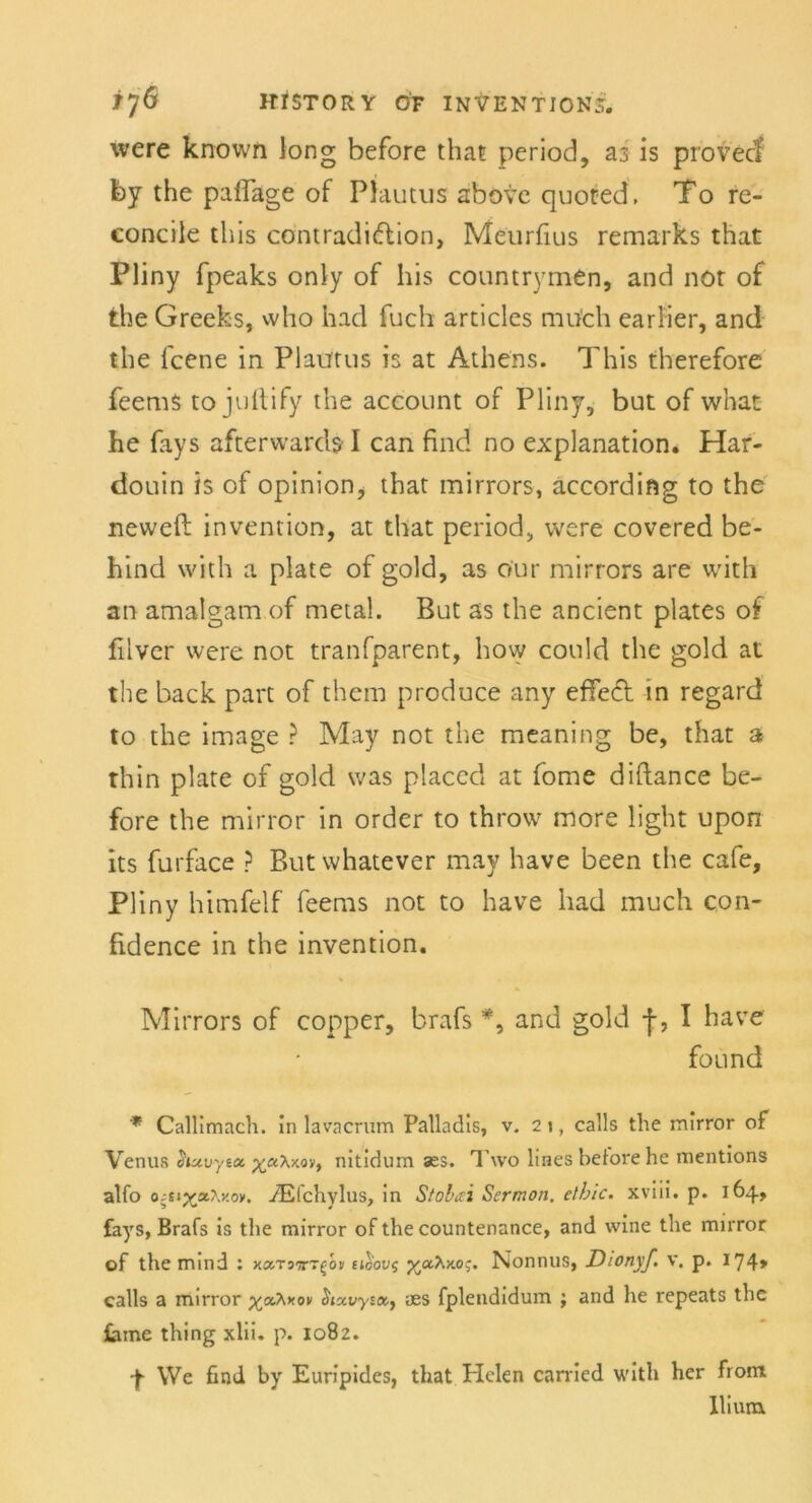 were known long before that period, az is provecf by the paflage of Plautus above quoted, To re- concile this cöntradi&ion, Meurfius remarks that Pliny fpeaks only of bis countrymen, and not of the Greeks, who had fuch articles raufch earlier, and the fcene in Plautus is at Athens. This therefore feems to jullify the aceount of Pliny, but of what he fays afterwards I can find no explanation. Har- douin is of opinion, that mirrors, according to the neweft invention, at that period, were covered be- hind with a plate of gold, as our mirrors are with an amalgam of metal. But as the ancient plates of filver were not tranfparent, how could the gold at the back part of them produce any effect in regard to the image ? May not the meaning be, that a thin plate of gold was placed at fome diftance be- fore the mirror in order to throw more light upon its furface ? But whatever may have been the cafe, Pliny himfelf feems not to have had much con- fidence in the invention. Mirrors of copper, brafs *, and gold f, I have found * Callimach. in lavacrum Palladis, v. 21, calls the mirror of Venus huvytac yu'K-Mty nitidum ass. Two lines betöre he mentions alfo o^styjOxov. iEfchylus, in Stobai Sermon, ethic. xviii. p. 164, fays, Brafs is the mirror of the countenance, and wine the mirror of the mind : acx-rovr^bv eiSovs p/aAHoj. Nonnus, Dionyf. v. p. 174» calls a mirror p^aXxoi/ aes fplendidum ; and he repeats the tarne thing xlii. p. 1082. 4 We find by Euripides, that Helen carried with her fron* lliuitt