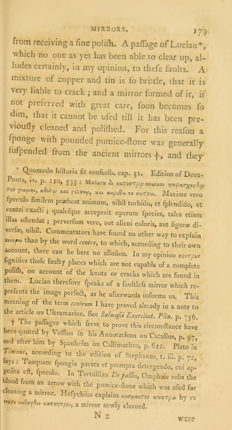 MIRItORS. i yy from recciving a fine polifii. A paflage of Lucian*, which no one as yet has been able to clear up, al- 1 ncles certainly, in my opinion, to thefe faults. A mixture of copper and tin is fo brittle, that it is ’veiy liable to crack ; and a mirror formed of it, if not prefcrved with great care, ibon becomes fo dim, that it cannot be ufed tili it has bcen pre- vioufiy cleaned and polifiicd. For this reafon a fponge with pounded pumice-ftone was generally fufpended from the ancient mirrorsf, and they ' Qiiomodo hiftoria fit confcrib. cap. 51. Edition of Deux- Pontb, iv. p. 2jo, 535: M vMroi K<x.7oTr'?pu} toHtvinv vrctpx<Tx>ta(laj 7r,v yva,m ctQoiiy kxi pA*™, T0 y^rpoV.. Maxime vero fpeculo fimilem praebeat animum, nihil turbido, et fplendido, et Centn exadi ; qualefque acceperit operum fpecies, tales etiam illas oftendat ; perverfum vero, aut alieni coloris, aut figurae di- verfe, nihil. Commentators have found no other vvay to explain *m'°v than by the word centrt, to which, according to their own account, there can be here no allufion. In my opinion xsvrssy hgmhes thofe faulty places which are not capable of a complete pohfh, on account of the knots or cracks which are found in them. Lucian therefore fpeaks of a faultlefs mirror which re- prefents the image perfed, as he afterwards informs us. This mcaning of tlie term ccntrum I have proved already in a note to the article on Ultramarine. See SalmaßiExcrchaU Plin. p. 756. f The paffages which ferve to prove this circumftance have beenquotedby Voflzus in his Annotations on Catullus, p. o7, and nfter him by Spanheim on Callimachus, p. 622. Plato in Timzus, according to the edition of Stephanus, t. Ui. p. ays : Tanquam fpongia parata et prompta detergendo, cui ap- pohta eft, fpeculo. In Tertullian Depallio, Omphaie rubs the b ood from an arrow with the pumice-ftone which was ufed for clean,ng a mirror. Hefychius explains ^ by ro ”&T* «wwpov, a mirror newly cleaned. N 2