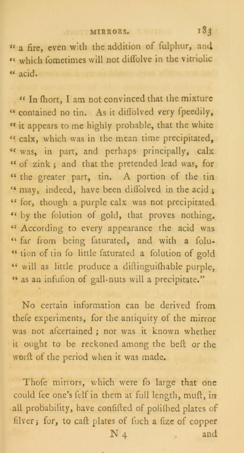 u a fire, even with the addition of fulphur, and “ vvhich fometimes will not diflolve in the vitriolic tc acid. fC In (hört, I am not convinced that the mixture “ contained no tin. As it diflölved very (peedily, f< it appears to me highly probable, that the white i( calx, which was in the mean time precipitated, cc was, in part, and perhaps principally, calx “ of zink ; and that the pretended lead was, for tf the greater part, tin. A portion of the tin “ may, indeed, have been diffolved in the acid ; t( for, though a purple calx was not precipitated “ by the folution of gold, that proves nothing. According to every appearance the acid was “ far from being faturated, and with a folu- “ tion of tin fo little faturated a folution of gold “ will as little produce a diQinguifliable purple, as an infufion of gall-nuts will a precipitate.,> No certain Information can be derived from thefe experiments, for the antiquity of the mirror was not al'certained ; nor was it known whether it onght to be reckoned among the beft or the worft of the period when it was made. Thofe mirrors, vvhich were fo large that one could fee one’s felf in them at full length, muft, irr all probability, have confifted of polilhed plates of filver i for, to caft plates of fuch a fize of copper N 4 . and