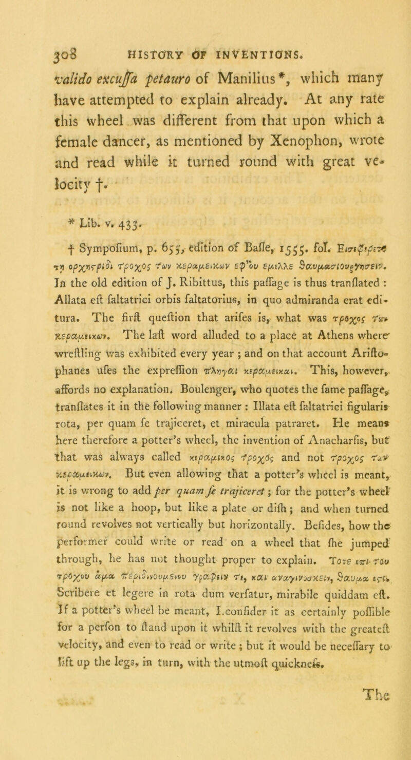 valido excujfa fetaurooi Manilius*, wliich many liave attempted to explain already. At any rate this wheel was different from that upon vvhich a female dancer, as mentioned by Xenophon, wrote and read white it turned round wich great ve- locity f. * Lib. v. 433. f Sympofium, p. 633', edition of Balle, 1533. fol. Tzurip}tpr& iyi opx/irpioi rpoxos TUV xepxptMuv ep’bv SfziX'Ks Sovpa,airjvoyr>atw. In the old edition of J. Ribittus, this paflage is thus tranflated : Allata eft faltatrici orbis faltatorius, in quo admiranda erat cdi- tura. The firft queftion that arifes is, what was rpoyos v.scccuux.uk The lall word alluded to a place at Athens wherr wreIlling was exhibited every year ; and on that account Arifto- phanes ufes the exprefiion tfhviycct Kspoptixxt. This, however, affords no explanation. Boulenger, who quotes the fame paflage, tranflates it in the following manner : Illata eft faltatrici figularis rota, per quam fe trajiceret, et miracula patraret. He means here therefore a potter’s wheel, the invention of Anacharfis, but that was always called x.tpop.ixo$ 1’pc>xP$ and not 'fpoyps Tx* y.spxxtiV.uv. But even allowing that a potter’s wheel is meant, it is wrong to add per quam Je trajiceret; for the potter’s wheel is not like a hoop, but like a plate or difh ; and when turned round revolves not vertically but horizontally. Befldes, hovv the performer could write or read on a wheel that fhe jumped through, he has not thought proper to explain. Tora vzt raw rpOyov apu XepiOivOuptviv yfO.piiy ?t} xoa aVocywooXSlt, Sovu.cc. £5-^ Scribere et legere in rota dum verfatur, mirabile quiddam eft. If a potter’s wheel be meant, I.confider it as certainly poflible for a perfon to ftand upon it whilft it revolves with the greateft Velocity, and even to read or wnte; but it would be ncceflary to lift up the legs, in turn, with the utmoft quicknefc. The