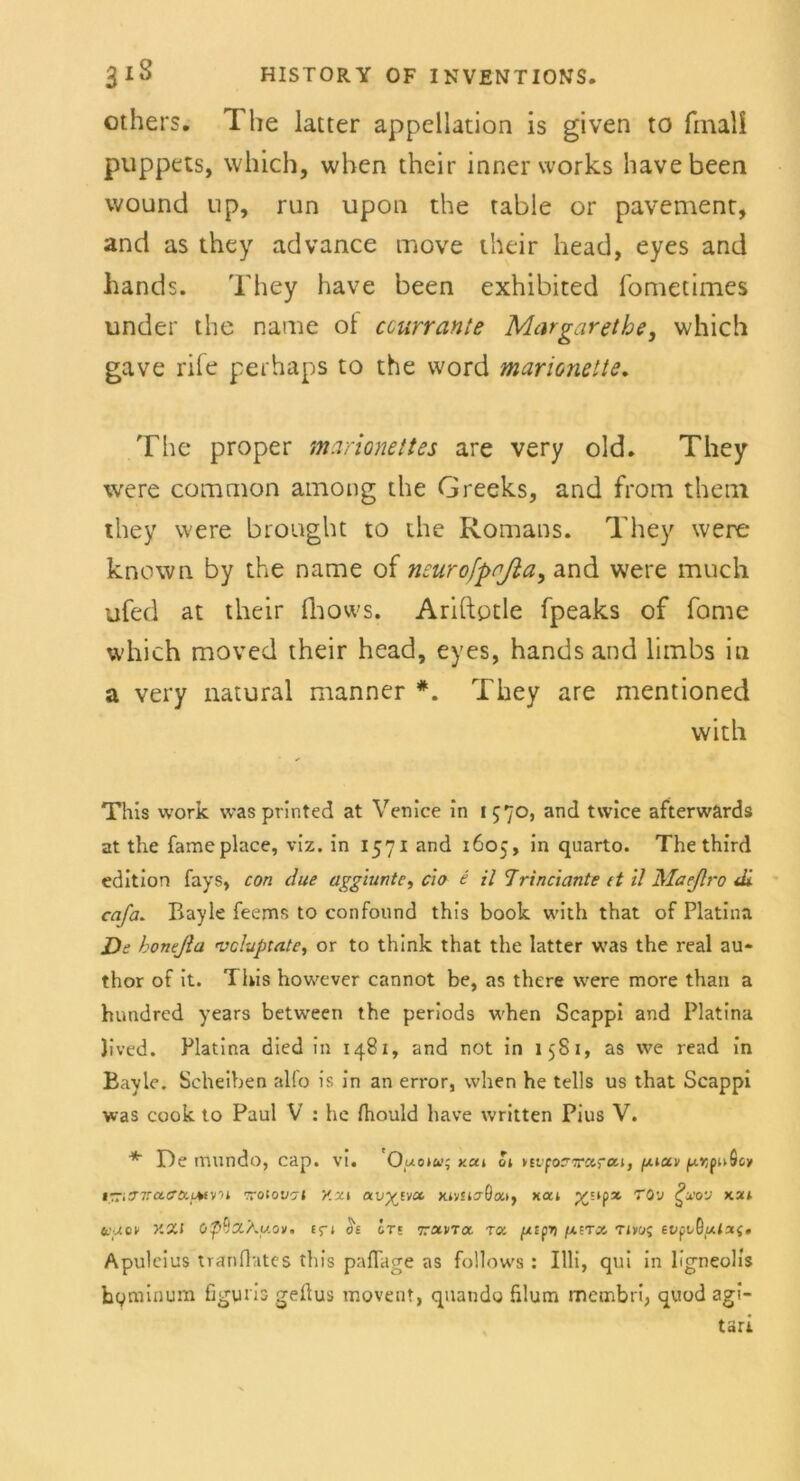 others. The latter appellation is given to final! puppets, which, when their inner works havebeen wound iip, run upon the table or pavement, and as they advance move their head, eyes and hands. They have been exhibited fometimes under the name ol ccurrante Margarethe, which gave rife perhaps to the word marionette. The proper marionettes are very old. They were common among the Greeks, and from thetn they were brought to the Romans. They were known by the name of neurofpnßa, and were much ufed at their fhows. Ariftptle fpeaks of fome which moved their head, eyes, hands and limbs in a very natural manner They are mentioned vvith This work was printed at Venice in 1570, and twice afterwards at the fame place, viz. in 1571 and 1605, in quarto. The third edition fays, con due aggiunte, clo e il Trinciante tt il Maeßro di cafa. Bayle feems to confound this book with that of Platina De honejla vcluptnte, or to think that the latter was the real au- thor of it. This however cannot be, as there were more than a hundred years between the periods when Scappi and Platina Jived. Platina died in 1481, and not in 1581, as we read in Bayle. Scheiben alfo is in an error, when he teils us that Scappi was cook to Paul V : he fhould have written Pius V. De mundo, cap. vi. Ouoiu; y.cti 01 ysiprirarai, fjuctv puösy *Tür7racr&iA«y'>i ttolovn v.x\ avgvjot xjysto-0a», xai XstPx £u>ov kzi tiuov XXI efi 01 in txvtx tcs [xtpri /Airx Tivoq Apuleius tranflutes this paflage as follows : Illi, qui in ligneolis hpminum figuris geüus movent, quando hlum membri, quod agi-