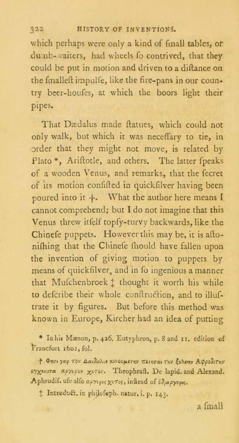 which perhaps were only a kind of fmall tables, or dumb~waiters, had vvheels fo contrived, that they could be put in motion and driven to a diftance on the fmalleft impulfe, like the fire-pans in our coun- try beer-houfes, at which the boors light their pipes. That Dtedalus made ftatues, which could not only walk, but which it was neceffary to tie, in Order that they might not move, is related by Plato *, Ariflotle, and others. The latter fpeaks of a wooden Venus, and remarks, that the fecret of its motion confifted in quickfilver having been poured into it What the author here means 1 cannot comprehend; but I do not imagine that this Venus threw itfelf topfy-turvy backwards, like the Chinefe puppets. Howeverthis may be, it is afto- nifhing that the Chinefe fhould have fallen upon the invention of giving motion to puppets by means of quickfilver, and in fo ingenious a manner that Mufchenbroek J thought it vvorth his while to defcribe their whole conftru&ion, and to illuf- trate it by figures. But before this method was known in Europe, Kircher had an idea of ptitting * Inhis Maenon, p. 426. Eutyphron, p. 8 and II. edltlon of VVancfort 1602, fol. f <t>yan ycr,p TOY Acc»JaXci XJV0L>/kfy>)V tftlr.cui ^ty (v\ivw A<ppohft>U tyyiu.no. apyvpov yy'tw. Theophraft. De lapid. and Alexand. Aphrodif. ufe alfo apyi foq xvr°Si inßead of vfyotpyvpoy. t Introduft. in philofoph. natur. i. p. 143. a fmall