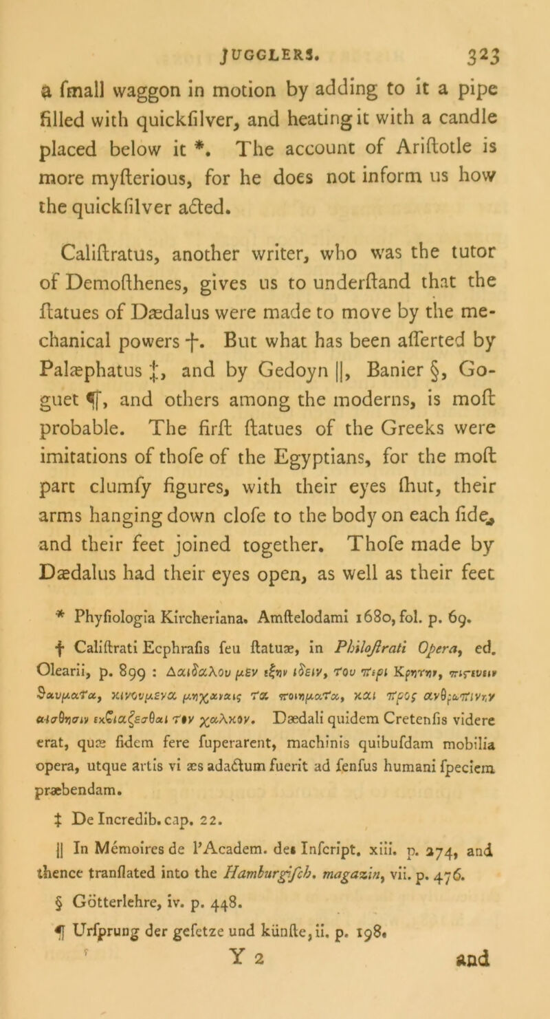 a fmall vvaggon in motion by adding to it a pipe filled wich quickfilver, and heatingit with a candle placed below it *. The account of Ariflotle is more myflerious, for he does not inform us how the quickfilver a£ted. Califlratus, another writer, who was the tutor of Demofthenes, gives ns to underfland that the flatues of Dasdalus vvere made to move by the me- chanical powers -f*. But what has been afferted by Palcephatus and by Gedoyn ||, Banier §, Go- guet ff, and others among the moderns, is mofl probable. The firfl flatues of the Greeks were imitations of thofe of the Egyptians, for the mofl part clumfy figures, with their eyes fhut, their arms hanging down clofe to the body on each fide* and their feet joined together. Thofe made by Dasdalus had their eyes open, as well as their feet * Phyfiologia Kircheriana. Amftelodaml 1680, fol. p. 69. f Califtrati Ecphrafis feu ftatuae, In Philoßrati Opera, ed. Olearii, p. 899 : AcuSaAou fxsv t%riv i$eiv, fou rfipi Kftjrtir, <7rirtvtn> SavpocTu, XiWv/ASya, 1‘7. vroivpcr.'Tci, XCCl Tfpo; a.y^Col7ilVr,y ataQriaiv ixGia.^sjOoti rt%v %aA>cov. Daedali quidem Cretenfis videre erat, quK fidem fere fuperarent, machinis quibufdam mobilia opera, utque artis vi acs ada&um fuerit ad fenfus humani fpeciem. praebendam. $ De Incredib. cap. 22. J] In Memoires de l’Academ. de* Infcript. xiii. p. 274, and thence tranflated into the Hamburgifch, magazin> vii. p. 476. § Götterlehre, iv. p. 448. ff Urfprung der gefetze und künfte,ii. p. 198. Y 2 and