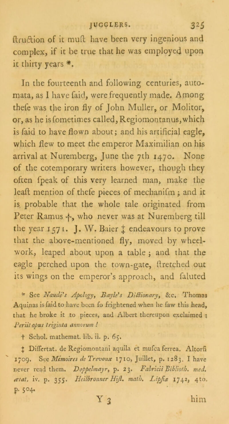 ftruction of it muH: have been very ingenious and complex, if it be true that he was employed upon it thirty years *. In the fourteenth and following centuries, auto- mata, as I have faid, were frequently made. Among thefe was the iron fly of John Müller, or Molitor, or, as he is fometimes called, Regiomontanus, which is faid to have flown about; and his artificial eagle, which flew to meet the emperor Maximilian 011 his arrival at Nuremberg, June the 7th 1470. None of the cotemporary writers however, though they often fpeak of this very learned man, make the leaft mention of thefe pieces of mechanifm; and it is probable that the whole tale originated from Peter Ramus J-, who never was at Nuremberg tili the year 1571. J. W. Baier J endeavours to prove that the above-mentioned fly, moved by wheel- work, leaped about upon a table ; and that the eagle perched upon the town-gate, flretched out its wings on the emperor’s approach, and faluted * See Naude's Apclogy, Bayle's Dittionary, &c, Thomas Aquinas isfaidto have been fo frightened when he faw this head, that he broke it to picces, and Albert thereupon exclaimed ; Berit/ Opus triginta anno rum ! t Schol. mathemat. lib. ii. p. 6$. \ Diflertat. de Regiomontani aquila et mufca ferrea. Altorfi 1709. See Memoires de Trevoux 1710? Juillet, p. 1283. I have never read them. Doppelmayr, p. 23. Fabricii Bibliotb. med. atat, iv. p. 355. Hcilbronner Hiß. math. Lipßct 1742, 4to. p. 504. him