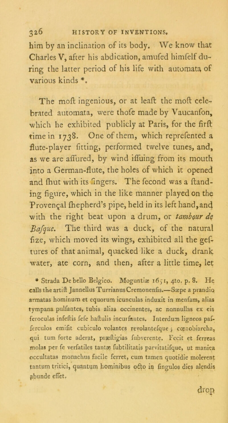 him by an inclination of its body. We know that Charles V, after his abdication, amufed himfelf du- ring the latter period of his life vvith automata of various kinds *. The mofl ingenious, or at leafl the moft cele- brated automata, vvere thofe made by Vaucanfon, which he exhibited publicly at Paris, for the firfl time in 1738. One of them, which reprefented a flute-player Utting, performed tvvelve tunes, and, as we are aflured, by wind iffuing from its mouth into a German-flute, the holes of which it opened and fhut with its ungers. The fecond was a ftand- ing figure, which in the like manner played on the Proven<^al fhepherd’s pipe, held in its left hand,and with the right beat upon a drum, or tambour de Bafque. The third was a duck, of the natural fize, which moved its wings, exhibited all the gef- tures of that animal, quacked like a duck, drank water, ate corn, and then, after a little time, let * Strada Debello Belgico. Moguntias 1651, 4to. p. 8. He callsthe artift Jannellus TurrianusCremonenfis.—Ssepe a prandip armatas hominum et equorum icunculas induxit in menfam, alias tympana pulfantes, tubis alias occinentes, ac nonnullas ex eis feroculas infeftis fefe haftulis incutfantes. Interdum lfgneos paf- ferculos emifit cubiculo volantes revolantefque j coenobiarcha, qui tum forte aderat, praelligias fubverente. Fecit et ferreas molas per fe verfatiles tantae fubtilitatjs parvitatifque, ut manica occultatas monachus facile ferret, cum tarnen quotidie molerent * tantum tritici, Quantum hominibus odto in fmgulos dies alendis pbunde effet. drop